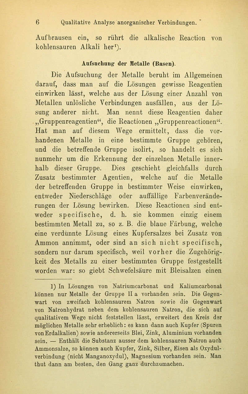 Aufbrausen ein, so rührt die alkalische Reaction von kohlensauren Alkali her1). Aufsuchung- der Metalle (Basen). Die Aufsuchung der Metalle beruht im Allgemeinen darauf, dass man auf die Lösungen gewisse Reagentien einwirken lässt, welche aus der Lösung einer Anzahl von Metallen unlösliche Verbindungen ausfällen, aus der Lö- sung anderer nicht. Man nennt diese Reagentien daher „Gruppenreagentien, die Reactionen „Gruppenreactionen. Hat man auf diesem Wege ermittelt, dass die vor- handenen Metalle in eine bestimmte Gruppe gehören, und die betreffende Gruppe isolirt, so handelt es sich nunmehr um die Erkennung der einzelnen Metalle inner- halb dieser Gruppe. Dies geschieht gleichfalls durch Zusatz bestimmter Agentien, welche auf die Metalle der betreffenden Gruppe in bestimmter Weise einwirken, entweder Niederschläge oder auffällige Farbenverände- rungen der Lösung bewirken. Diese Reactionen sind ent- weder specifische, d. h. sie kommen einzig einem bestimmten Metall zu, so z. B. die blaue Färbung, welche eine verdünnte Lösung eines Kupfersalzes bei Zusatz von Ammon annimmt, oder sind an sich nicht specifisch, sondern nur darum specifisch, weil vorher die Zugehörig- keit des Metalls zu einer bestimmten Gruppe festgestellt worden war: so giebt Schwefelsäure mit Bleisalzen einen 1) In Lösungen von Natriumcarbonat und Kaliumcarbonat können nur Metalle der Gruppe II a vorhanden sein. Die Gegen- wart von zweifach kohlensaurem Natron sowie die Gegenwart von Natronhydrat neben dem kohlensauren Natron, die sich auf qualitativem Wege nicht feststellen lässt, erweitert den Kreis der möglichen Metalle sehr erheblich: es kann dann auch Kupfer (Spuren von Erdalkalien) sowie andererseits Blei, Zink, Aluminium vorhanden sein. — Enthält die Substanz ausser dem kohlensauren Natron auch Ammonsalze, so können auch Kupfer, Zink, Silber, Eisen als Oxydul- verbindung (nicht Manganoxydul), Magnesium vorhanden sein. Man thut dann am besten, den Gang ganz durchzumachen.