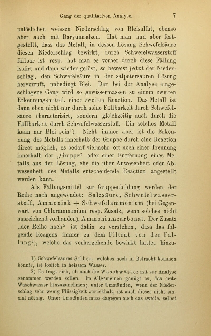 unlöslichen weissen Niederschlag von Bleisulfat, ebenso aber auch mit Baryumsalzen. Hat man nun aber fest- gestellt, dass das Metall, in dessen Lösung Schwefelsäure diesen Niederschlag bewirkt, durch Schwefelwasserstoff fällbar ist resp. hat man es vorher durch diese Fällung isolirt und dann wieder gelöst, so beweist jetzt der Nieder- schlag, den Schwefelsäure in der salpetersauren Lösung hervorruft, unbedingt Blei. Der bei der Analyse einge- schlagene Gang wird so gewissermassen zu einem zweiten Erkennungsmittel, einer zweiten Reaction. Das Metall ist dann eben nicht nur durch seine Fällbarkeit durch Schwefel- säure characterisirt, sondern gleichzeitig auch durch die Fällbarkeit durch Schwefelwasserstoff. Ein solches Metall kann nur Blei sein1). Nicht immer aber ist die Erken- nung des Metalls innerhalb der Gruppe durch eine Reaction direct möglich, es bedarf vielmehr oft noch einer Trennung innerhalb der „Gruppe oder einer Entfernung eines Me- talls aus der Lösung, ehe die über Anwesenheit oder Ab- wesenheit des Metalls entscheidende Reaction angestellt werden kann. Als Fällungsmittel zur Gruppenbildung werden der Reihe nach angewendet: Salzsäure, Schwefelwasser- stoff, Ammoniak -f- Schwefelammonium (bei Gegen- wart von Chlorammonium resp. Zusatz, wenn solches nicht ausreichend vorhanden), Ammoniumcarbonat. Der Zusatz „der Reihe nach ist dahin zu verstehen, dass das fol- gende Reagens immer zu dem Filtrat von der Fäl- lung2), welche das vorhergehende bewirkt hatte, hinzu- 1) Schwefelsaures Silber, welches noch in Betracht kommen könnte, ist löslich in heissem Wasser. 2} Es fragt sich, ob auch die Waschwässer mit zur Analyse genommen werden sollen. Im Allgemeinen genügt es, das erste Waschwasser hinzuzunehmen; unter Umständen, wenn der Nieder- schlag sehr wenig Flüssigkeit zurückhält, ist auch dieses nicht ein- mal nöthig. Unter Umständen muss dagegen auch das zweite, selbst