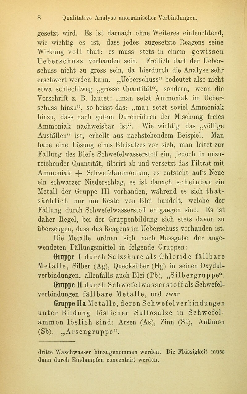 gesetzt wird. Es ist darnach ohne Weiteres einleuchtend, wie wichtig es ist, dass jedes zugesetzte Reagens seine Wirkung voll thut: es muss stets in einem gewissen Ueberschuss vorhanden sein. Freilich darf der Ueber- schuss nicht zu gross sein, da hierdurch die Analyse sehr erschwert werden kann. „Ueberschuss bedeutet also nicht etwa schlechtweg „grosse Quantität, sondern, wenn die Vorschrift z. B. lautet: „man setzt Ammoniak im Ueber- schuss hinzu, so heisst das: „mau setzt soviel Ammoniak hinzu, dass nach gutem Durchrühren der Mischung freies Ammoniak nachweisbar ist. Wie wichtig das „völlige Ausfällen ist, erhellt aus nachstehendem Beispiel. Man habe eine Lösung eines Bleisalzes vor sich, man leitet zur Fällung des Blei's Schwefelwasserstoff ein, jedoch in unzu- reichender Quantität, filtrirt ab und versetzt das Filtrat mit Ammoniak -f- Schwefelammonium, es entsteht auf's Neue ein schwarzer Niederschlag, es ist danach scheinbar ein Metall der Gruppe III vorhanden, während es sich that- sächlich nur um Reste von Blei handelt, welche der Fällung durch Schwefelwasserstoff entgangen sind. Es ist daher Regel, bei der Gruppenbildung sich stets davon zu überzeugen, dass das Reagens im Ueberschuss vorhanden ist. Die Metalle ordnen sich nach Massgabe der ange- wendeten Fällungsmittel in folgende Gruppen: Gruppe I durch Salzsäure als Chloride fällbare Metalle, Silber (Ag), Quecksilber (Hg) in seinen Oxydul- verbindungen, allenfalls auch Blei (Pb), „Silbergruppe. Gruppe II durch Schwefelwasserstoff als Schwefel- verbindungen fällbare Metalle, und zwar Gruppe IIa Metalle, deren Schwefelverbindungen unter Bildung löslicher Sulfosalze in Schwefel- ammon löslich sind: Arsen (As), Zinn (St), Antimon (Sb). „Arsengruppe. dritte Waschwasser hinzugenommen werden. Die Flüssigkeit muss dann durch Eindampfen concentrirt werden.