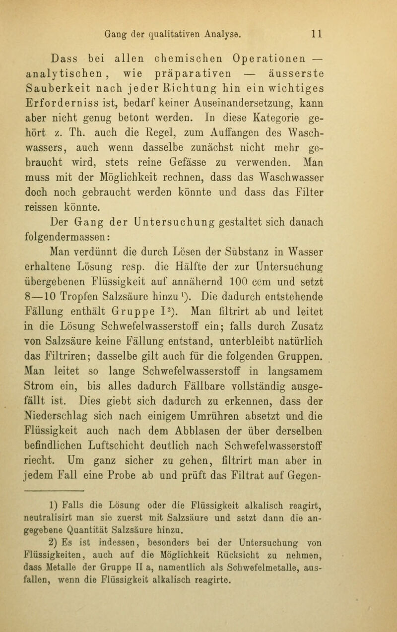 Dass bei allen chemischen Operationen — analytischen , wie präparativen — äusserste Sauberkeit nach jeder Richtung hin ein wichtiges Erforderniss ist, bedarf keiner Auseinandersetzung, kann aber nicht genug betont werden. In diese Kategorie ge- hört z. Th. auch die Regel, zum Auffangen des Wasch- wassers, auch wenn dasselbe zunächst nicht mehr ge- braucht wird, stets reine Gefässe zu verwenden. Man muss mit der Möglichkeit rechnen, dass das Waschwasser doch noch gebraucht werden könnte und dass das Filter reissen könnte. Der Gang der Untersuchung gestaltet sich danach folgendermassen: Man verdünnt die durch Lösen der Substanz in Wasser erhaltene Lösung resp. die Hälfte der zur Untersuchung übergebenen Flüssigkeit auf annähernd 100 ccm und setzt 8—10 Tropfen Salzsäure hinzu1). Die dadurch entstehende Fällung enthält Gruppe I2). Man filtrirt ab und leitet in die Lösung Schwefelwasserstoff ein; falls durch Zusatz von Salzsäure keine Fällung entstand, unterbleibt natürlich das Filtriren; dasselbe gilt auch für die folgenden Gruppen. Man leitet so lange Schwefelwasserstoff in langsamem Strom ein, bis alles dadurch Fällbare vollständig ausge- fällt ist. Dies giebt sich dadurch zu erkennen, dass der Niederschlag sich nach einigem Umrühren absetzt und die Flüssigkeit auch nach dem Abblasen der über derselben befindlichen Luftschicht deutlich nach Schwefelwasserstoff riecht. Um ganz sicher zu gehen, filtrirt man aber in jedem Fall eine Probe ab und prüft das Filtrat auf Gegen- 1) Falls die Lösung oder die Flüssigkeit alkalisch reagirt, neutralisirt man sie zuerst mit Salzsäure und setzt dann die an- gegebene Quantität Salzsäure hinzu. 2) Es ist indessen, besonders bei der Untersuchung von Flüssigkeiten, auch auf die Möglichkeit Rücksicht zu nehmen, dass Metalle der Gruppe II a, namentlich als Schwefelmetalle, aus- fallen, wenn die Flüssigkeit alkalisch reagirte.