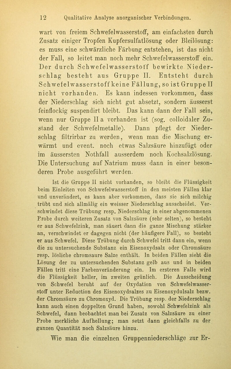 wart von freiem Schwefelwasserstoff, am einfachsten durch Zusatz einiger Tropfen Kupfersulfatlösung oder Bleilösung: es muss eine schwärzliche Färbung entstehen, ist das nicht der Fall, so leitet man noch mehr Schwefelwasserstoff ein. Der durch Schwefelwasserstoff bewirkte Nieder- schlag besteht aus Gruppe II. Entsteht durch Schwefelwasserstoff keine Fällung, so ist Gruppe II nicht vorhanden. Es kann indessen vorkommen, dass der Niederschlag sich nicht gut absetzt, sondern äusserst feinflockig suspendirt bleibt. Das kann dann der Fall sein, wenn nur Gruppe IIa vorbanden ist (sog. colloidaler Zu- stand der Schwefelmetalle). Dann pflegt der Nieder- schlag filtrirbar zu werden, wenn man die Mischung er- wärmt und event. noch etwas Salzsäure hinzufügt oder im äussersten Nothfall ausserdem noch Kochsalzlösung. Die Untersuchung auf Natrium muss dann in einer beson- deren Probe ausgeführt werden. Ist die Gruppe II nicht vorhanden, so bleibt die Flüssigkeit beim Einleiten von Schwefelwasserstoff in den meisten Fällen klar und unverändert, es kann aber vorkommen, dass sie sich milchig trübt und sich allmälig ein weisser Niederschlag ausscheidet. Ver- schwindet diese Trübung resp. Niederschlag in einer abgenommenen Probe durch weiteren Zusatz von Salzsäure (sehr selten), so besteht er aus Schwefelzink, man säuert dann die ganze Mischung stärker an, verschwindet er dagegen nicht (der häufigere Fall), so besteht er aus Schwefel. Diese Trübung durch Schwefel tritt dann ein, wenn die zu untersuchende Substanz ein Eisenoxydsalz oder Chromsäure resp. lösliche chromsaure Salze enthält. In beiden Fällen sieht die Lösung der zu untersuchenden Substanz gelb aus und in beiden Fällen tritt eine Farbenveränderung ein. Im ersteren Falle wird die Flüssigkeit heller, im zweiten grünlich. Die Ausscheidung von Schwefel beruht auf der Oxydation von Schwefelwasser- stoff unter Reduction des Eisenoxydsalzes zu Eisenoxydulsalz bezw. der Chromsäure zu Chromoxyd. Die Trübung resp. der Niederschlag kann auch einen doppelten Grund haben, sowohl Schwefelzink als Schwefel, dann beobachtet man bei Zusatz von Salzsäure zu einer Probe merkliche Aufhellung; man setzt dann gleichfalls zu der ganzen Quantität noch Salzsäure hinzu. Wie man die einzelnen Gruppenniederschläge zur Er-