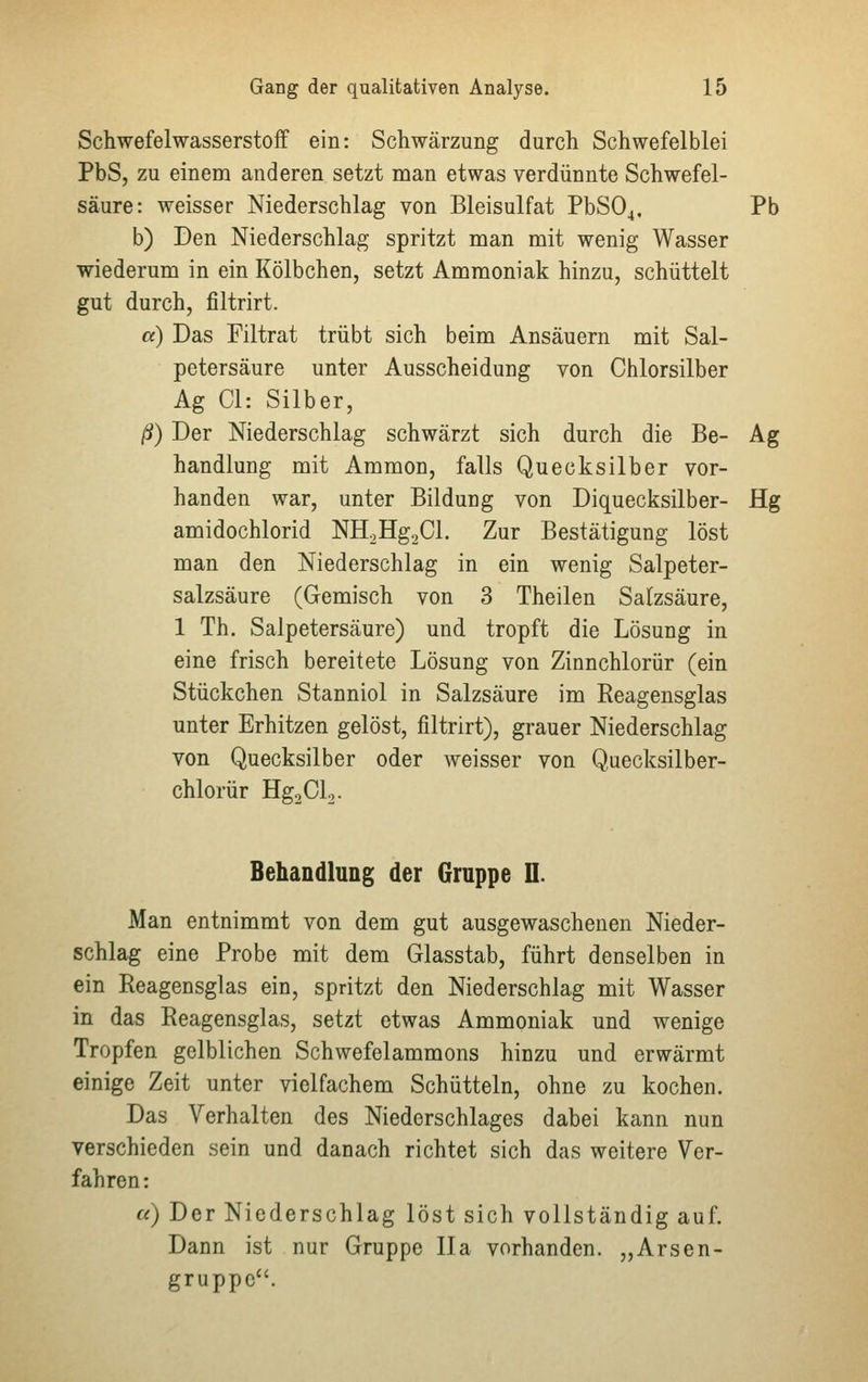 Schwefelwasserstoff ein: Schwärzung durch Schwefelblei PbS, zu einem anderen setzt man etwas verdünnte Schwefel- säure: weisser Niederschlag von Bleisulfat PbS04, Pb b) Den Niederschlag spritzt man mit wenig Wasser wiederum in ein Kölbchen, setzt Ammoniak hinzu, schüttelt gut durch, filtrirt. a) Das Filtrat trübt sich beim Ansäuern mit Sal- petersäure unter Ausscheidung von Chlorsilber Ag Cl: Silber, ß) Der Niederschlag schwärzt sich durch die Be- Ag handlung mit Ammon, falls Quecksilber vor- handen war, unter Bildung von Diquecksilber- Hg amidochlorid NH2Hg2Cl. Zur Bestätigung löst man den Niederschlag in ein wenig Salpeter- salzsäure (Gemisch von 3 Theilen Salzsäure, 1 Th. Salpetersäure) und tropft die Lösung in eine frisch bereitete Lösung von Zinnchlorür (ein Stückchen Stanniol in Salzsäure im Reagensglas unter Erhitzen gelöst, filtrirt), grauer Niederschlag von Quecksilber oder weisser von Quecksilber- chlorür Hg2Cl2. Behandlung der Gruppe IL Man entnimmt von dem gut ausgewaschenen Nieder- schlag eine Probe mit dem Glasstab, führt denselben in ein Reagensglas ein, spritzt den Niederschlag mit Wasser in das Reagensglas, setzt etwas Ammoniak und wenige Tropfen gelblichen Schwefelammons hinzu und erwärmt einige Zeit unter vielfachem Schütteln, ohne zu kochen. Das Verhalten des Niederschlages dabei kann nun verschieden sein und danach richtet sich das weitere Ver- fahren: a) Der Niederschlag löst sich vollständig auf. Dann ist nur Gruppe IIa vorhanden. „Arsen- gruppc.