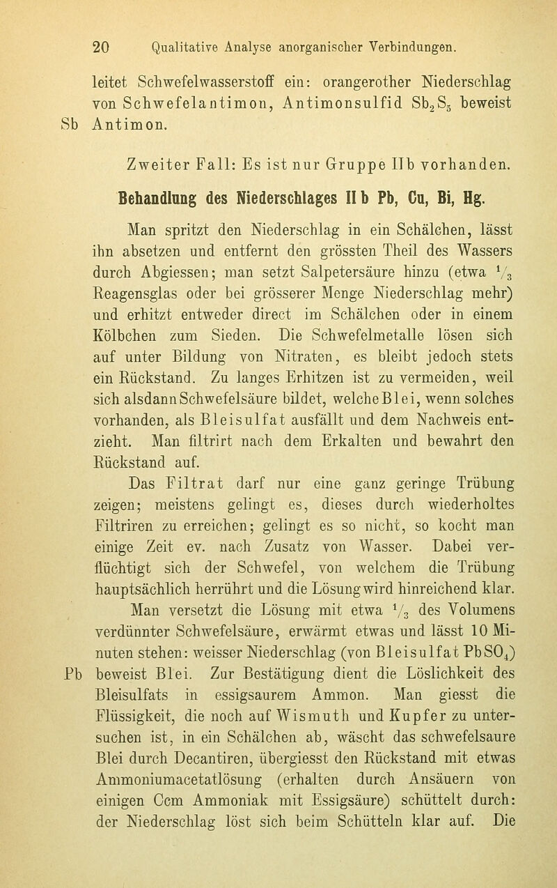 leitet Schwefelwasserstoff ein: orangerother Niederschlag von Schwefelantimon, Antimonsulfid Sb2S5 beweist Sb Antimon. Zweiter Fall: Es ist nur Gruppe IIb vorhanden. Behandlung des Niederschlages IIb Pb, Ca, Bi, Hg. Man spritzt den Niederschlag in ein Schälchen, lässt ihn absetzen und entfernt den grössten Theil des Wassers durch Abgiessen; man setzt Salpetersäure hinzu (etwa % Reagensglas oder bei grösserer Menge Niederschlag mehr) und erhitzt entweder direct im Schälchen oder in einem Kölbchen zum Sieden. Die Schwefelmetalle lösen sich auf unter Bildung von Nitraten, es bleibt jedoch stets ein Rückstand. Zu langes Erhitzen ist zu vermeiden, weil sich alsdann Schwefelsäure bildet, welche Blei, wenn solches vorhanden, als Bleisulfat ausfällt und dem Nachweis ent- zieht. Man filtrirt nach dem Erkalten und bewahrt den Rückstand auf. Das Filtrat darf nur eine ganz geringe Trübung zeigen; meistens gelingt es, dieses durch wiederholtes Filtriren zu erreichen; gelingt es so nicht, so kocht man einige Zeit ev. nach Zusatz von Wasser. Dabei ver- flüchtigt sich der Schwefel, von welchem die Trübung hauptsächlich herrührt und die Lösung wird hinreichend klar. Man versetzt die Lösung mit etwa l/z des Volumens verdünnter Schwefelsäure, erwärmt etwas und lässt 10 Mi- nuten stehen: weisser Niederschlag (von Bleisulfat PbS04) Pb beweist Blei. Zur Bestätigung dient die Löslichkeit des Bleisulfats in essigsaurem Ammon. Man giesst die Flüssigkeit, die noch auf Wismuth und Kupfer zu unter- suchen ist, in ein Schälchen ab, wäscht das schwefelsaure Blei durch Decantiren, übergiesst den Rückstand mit etwas Ammoniumacetatlösung (erhalten durch Ansäuern von einigen Ocm Ammoniak mit Essigsäure) schüttelt durch: der Niederschlag löst sich beim Schütteln klar auf. Die