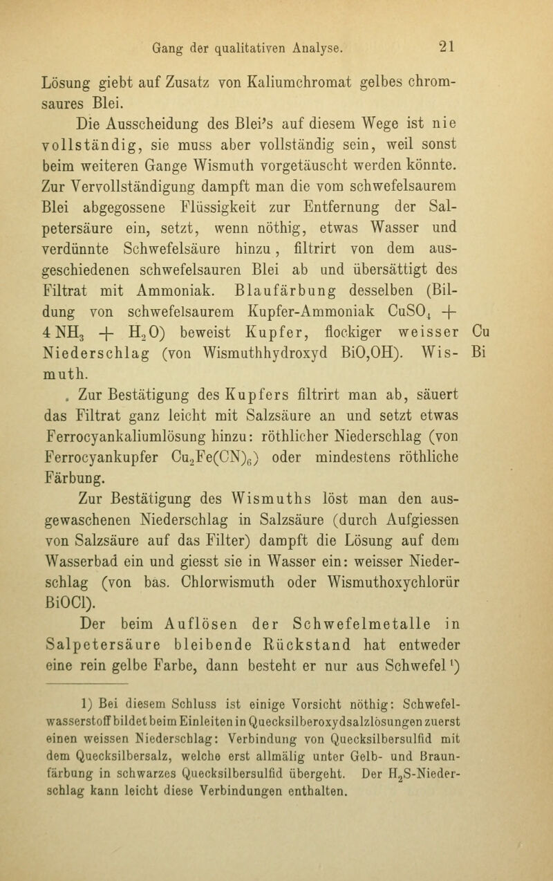 Lösung giebt auf Zusatz von Kaliumchromat gelbes chrom- saures Blei. Die Ausscheidung des Blei's auf diesem Wege ist nie vollständig, sie muss aber vollständig sein, weil sonst beim weiteren Gange Wismuth vorgetäuscht werden könnte. Zur Vervollständigung dampft man die vom schwefelsaurem Blei abgegossene Flüssigkeit zur Entfernung der Sal- petersäure ein, setzt, wenn nöthig, etwas Wasser und verdünnte Schwefelsäure hinzu, filtrirt von dem aus- geschiedenen schwefelsauren Blei ab und übersättigt des Filtrat mit Ammoniak. Blaufärbung desselben (Bil- dung von schwefelsaurem Kupfer-Ammoniak CuSOt -f- 4 NH3 + H20) beweist Kupfer, flockiger weisser Cu Niederschlag (von Wismuthhydroxyd BiO,OH). Wis- Bi muth. . Zur Bestätigung des Kupfers filtrirt man ab, säuert das Filtrat ganz leicht mit Salzsäure an und setzt etwas Ferrocyankaliumlösung hinzu: röthlicher Niederschlag (von Ferrocyankupfer Cu2Fe(CN)(.) oder mindestens röthliche Färbung. Zur Bestätigung des Wismuths löst man den aus- gewaschenen Niederschlag in Salzsäure (durch Aufgiessen von Salzsäure auf das Filter) dampft die Lösung auf dem Wasserbad ein und giesst sie in Wasser ein: weisser Nieder- schlag (von bas. Chlorwismuth oder Wismuthoxychlorür BiOCl). Der beim Auflösen der Schwefelmetalle in Salpetersäure bleibende Rückstand hat entweder eine rein gelbe Farbe, dann besteht er nur aus Schwefel1) 1) Bei diesem Schluss ist einige Vorsicht nöthig: Schwefel- wasserstoffbildet beim Einleiten in Quecksilberoxydsalzlösungen zuerst einen weissen Niederschlag: Verbindung von Quecksilbersulfid mit dem Quecksilbersalz, welche erst allmälig unter Gelb- und Braun- färbung in schwarzes Quecksilbersulfid übergeht. Der H2S-Nieder- schlag kann leicht diese Verbindungen enthalten.