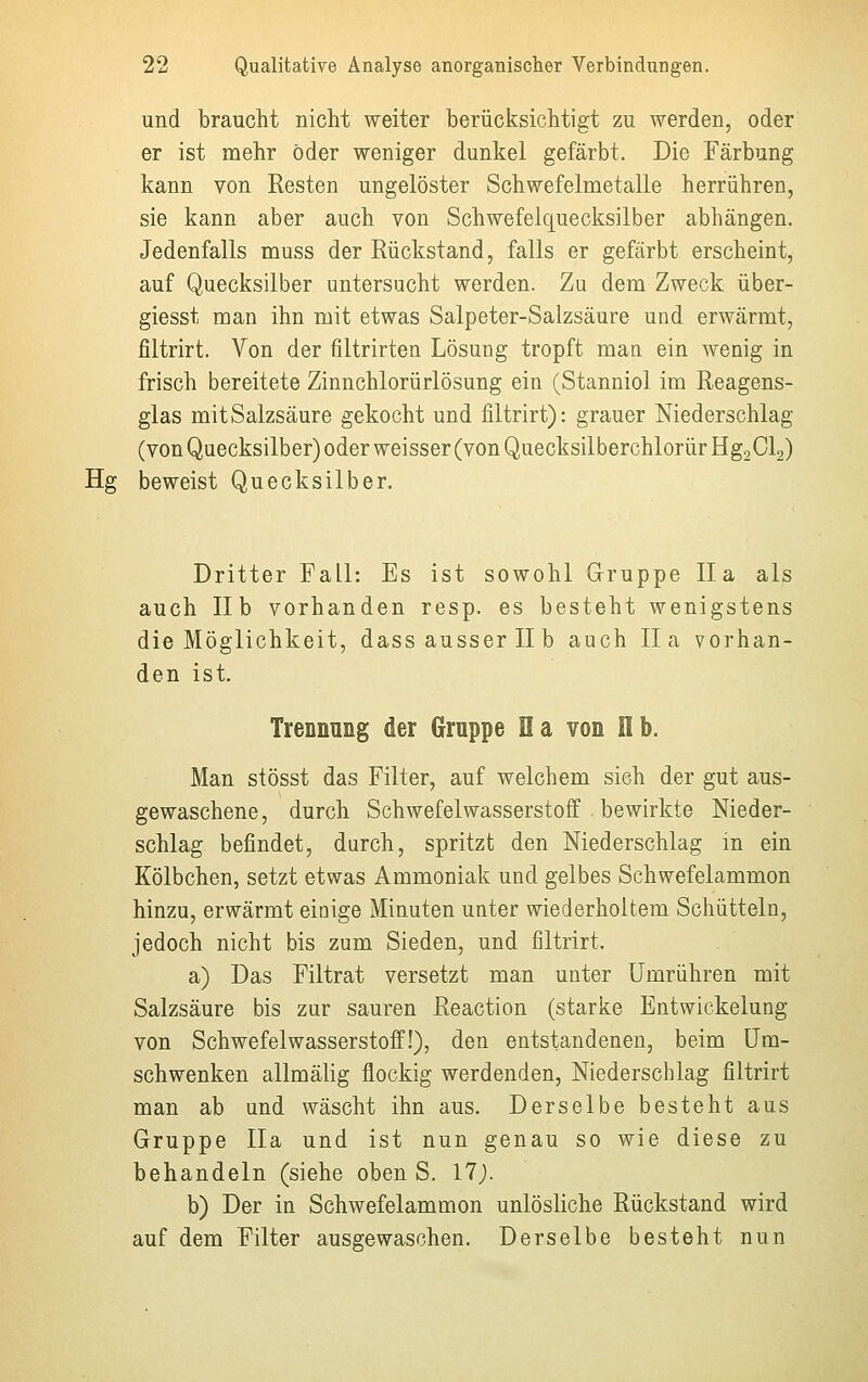 und braucht nicht weiter berücksichtigt zu werden, oder er ist mehr öder weniger dunkel gefärbt. Die Färbung kann von Resten ungelöster Schwefelmetalle herrühren, sie kann aber auch von Schwefelquecksilber abhängen. Jedenfalls muss der Rückstand, falls er gefärbt erscheint, auf Quecksilber untersucht werden. Zu dem Zweck über- giesst man ihn mit etwas Salpeter-Salzsäure und erwärmt, filtrirt. Von der filtrirten Lösung tropft mau ein wenig in frisch bereitete Zinnchlorürlösung ein (Stanniol im Reagens- glas mit Salzsäure gekocht und filtrirt): grauer Niederschlag (von Quecksilber) oder weisser (von Quecksilberchlorür Hg2Cl2) Hg beweist Quecksilber. Dritter Fall: Es ist sowohl Gruppe IIa als auch IIb vorhanden resp. es besteht wenigstens die Möglichkeit, dass ausser II b auch IIa vorhan- den ist. Trennung der Gruppe Ha von Hb. Man stösst das Filter, auf welchem sieh der gut aus- gewaschene, durch Schwefelwasserstoff bewirkte Nieder- schlag befindet, durch, spritzt den Niederschlag in ein Kölbchen, setzt etwas Ammoniak und gelbes Schwefelammon hinzu, erwärmt einige Minuten unter wiederholtem Schütteln, jedoch nicht bis zum Sieden, und filtrirt. a) Das Filtrat versetzt man unter Umrühren mit Salzsäure bis zur sauren Reaction (starke Entwickelung von Schwefelwasserstoff!), den entstandenen, beim Um- schwenken allmälig flockig werdenden, Niederschlag filtrirt man ab und wäscht ihn aus. Derselbe besteht aus Gruppe IIa und ist nun genau so wie diese zu behandeln (siehe oben S. 17). b) Der in Schwefelammon unlösliche Rückstand wird auf dem Filter ausgewaschen. Derselbe besteht nun