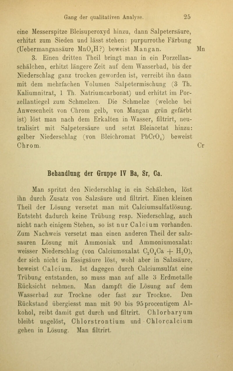 eine Messerspitze Bleisuperoxyd hinzu, dann Salpetersäure, erhitzt zum Sieden und lässt stehen: purpurrothe Färbung (Uebermangansäure Mn04H?) beweist Mangan. Mn 3. Einen dritten Theil bringt man in ein Porzellan- schälchen, erhitzt längere Zeit auf dem Wasserbad, bis der Niederschlag ganz trocken geworden ist, verreibt ihn dann mit dem mehrfachen Volumen Salpetermischung (3 Th. Kaliumnitrat, 1 Th. Natriumcarbonät) und erhitzt im Por- zellantiegel zum Schmelzen. Die Schmelze (welche bei Anwesenheit von Chrom gelb, von Mangan grün gefärbt ist) löst man nach dem Erkalten in Wasser, filtrirt, neu- tralisirt mit Salpetersäure und setzt Bleiacetat hinzu: gelber Niederschlag (von Bleichromat PbCr04) beweist Chrom. Cr Behandlung der Gruppe IV Ba, Sr, Ca. Man spritzt den Niederschlag in ein Schälchen, löst ihn durch Zusatz von Salzsäure und filtrirt. Einen kleinen Theil der Lösung versetzt man mit Calciumsulfatlösung. Entsteht dadurch keine Trübung resp. Niederschlag, auch nicht nach einigem Stehen, so ist nur Calcium vorhanden. Zum Nachweis versetzt man einen anderen Theil der salz- sauren Lösung mit Ammoniak und Ammoniumoxalat: weisser Niederschlag (von Calciumoxalat C204Ca -f- H20), der sich nicht in Essigsäure löst, wohl aber in Salzsäure, beweist Calcium. Ist dagegen durch Calciumsulfat eine Trübung entstanden, so muss man auf alle 3 Erdmetalle Rücksicht nehmen. Man dampft die Lösung auf dem Wasserbad zur Trockne oder fast zur Trockne. Den Rückstand übergiesst man mit 90 bis 95procentigem Al- kohol, reibt damit gut durch und filtrirt. Chlorbaryum bleibt ungelöst, Chlorstrontium und Chlorcalcium gehen in Lösung. Man filtrirt.