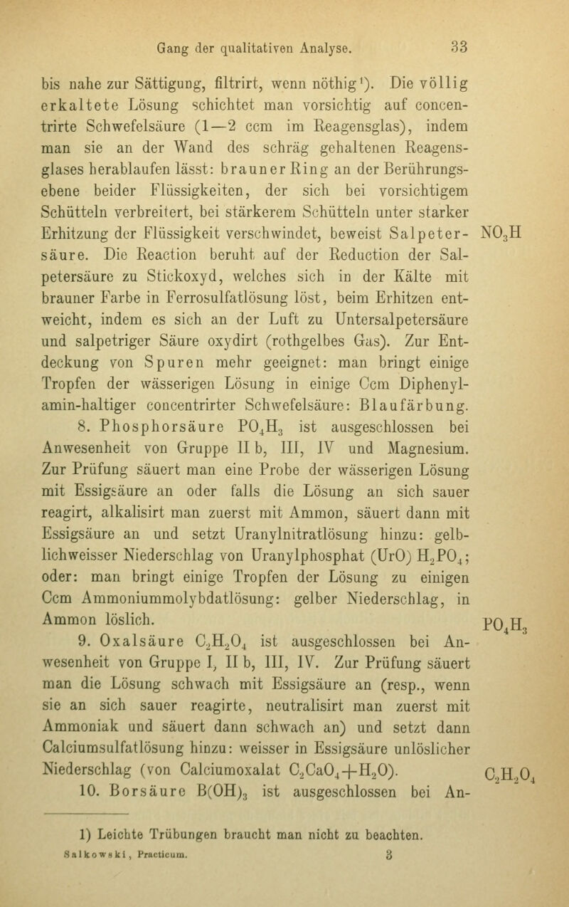 bis nahe zur Sättigung, filtrirt, wenn nöthig1). Die völlig erkaltete Lösung schichtet man vorsichtig auf concen- trirte Schwefelsäure (1—2 ccm im Reagensglas), indem man sie an der Wand des schräg gehaltenen Reagens- glases herablaufen lässt: brauner Ring an der Berührungs- ebene beider Flüssigkeiten, der sich bei vorsichtigem Schütteln verbreitert, bei stärkerem Schütteln unter starker Erhitzung der Flüssigkeit verschwindet, beweist Salpeter- N03H säure. Die Reaction beruht auf der Reduction der Sal- petersäure zu Stickoxyd, welches sich in der Kälte mit brauner Farbe in Ferrosulfatlösung löst, beim Erhitzen ent- weicht, indem es sich an der Luft zu Untersalpetersäure und salpetriger Säure oxydirt (rothgelbes Gas). Zur Ent- deckung von Spuren mehr geeignet: man bringt einige Tropfen der wässerigen Lösung in einige Ccm Diphenyl- amin-haltiger concentrirter Schwefelsäure: Blaufärbung. 8. Phosphorsäure P04H3 ist ausgeschlossen bei Anwesenheit von Gruppe II b, III, IV und Magnesium. Zur Prüfung säuert man eine Probe der wässerigen Lösung mit Essigsäure an oder falls die Lösung an sich sauer reagirt, alkalisirt man zuerst mit Ammon, säuert dann mit Essigsäure an und setzt Uranylnitratlösung hinzu: gelb- lichweisser Niederschlag von Uranylphosphat (UrO) H2P04; oder: man bringt einige Tropfen der Lösung zu einigen Ccm Ammoniummolybdatlösung: gelber Niederschlag, in Ammon löslich. 9. Oxalsäure C2H204 ist ausgeschlossen bei An- wesenheit von Gruppe l, II b, III, IV. Zur Prüfung säuert man die Lösung schwach mit Essigsäure an (resp., wenn sie an sich sauer reagirte, neutralisirt man zuerst mit Ammoniak und säuert dann schwach an) und setzt dann Calciumsulfatlösung hinzu: weisser in Essigsäure unlöslicher Niederschlag (von Calciumoxalat C2Ca04-fH20). C,H,0 10. Borsäure B(OH)3 ist ausgeschlossen bei An- P04H3 1) Leichte Trübungen braucht man nicht zu beachten. SalkowHki, Practicum. #