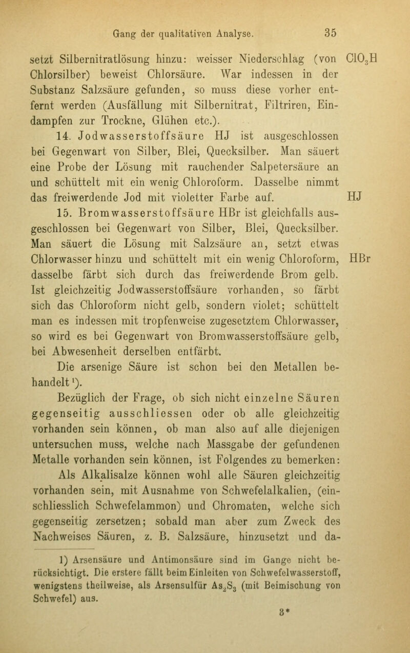 setzt Silbernitratlösung hinzu: weisser Niederschlag (von C10,H Chlorsilber) beweist Chlorsäure. War indessen in der Substanz Salzsäure gefunden, so muss diese vorher ent- fernt werden (Ausfällung mit Silbernitrat, Filtriren, Ein- dampfen zur Trockne, Glühen etc.). 14. Jodwasserstoffsäure HJ ist ausgeschlossen bei Gegenwart von Silber, Blei, Quecksilber. Man säuert eine Probe der Lösung mit rauchender Salpetersäure an und schüttelt mit ein wenig Chloroform. Dasselbe nimmt das freiwerdende Jod mit violetter Farbe auf. HJ 15. Bromwasserstoffsäure HBr ist gleichfalls aus- geschlossen bei Gegenwart von Silber, Blei, Quecksilber. Man säuert die Lösung mit Salzsäure an, setzt etwas Chlorwasser hinzu und schüttelt mit ein wenig Chloroform, HBr dasselbe färbt sich durch das freiwerdende Brom gelb. Ist gleichzeitig Jodwasserstoffsäure vorhanden, so färbt sich das Chloroform nicht gelb, sondern violet; schüttelt man es indessen mit tropfenweise zugesetztem Chlorwasser, so wird es bei Gegenwart von Bromwasserstoffsäure gelb, bei Abwesenheit derselben entfärbt. Die arsenige Säure ist schon bei den Metallen be- handelt '). Bezüglich der Frage, ob sich nicht einzelne Säuren gegenseitig ausschliessen oder ob alle gleichzeitig vorhanden sein können, ob man also auf alle diejenigen untersuchen muss, welche nach Massgabe der gefundenen Metalle vorhanden sein können, ist Folgendes zu bemerken: Als Alkalisalze können wohl alle Säuren gleichzeitig vorhanden sein, mit Ausnahme von Schwefelalkalien, (ein- schliesslich Schwefelammon) und Chromaten, welche sich gegenseitig zersetzen; sobald man aber zum Zweck des Nachweises Säuren, z. B. Salzsäure, hinzusetzt und da- 1) Arsensäure und Antimonsäure sind im Gange nicht be- rücksichtigt. Die erstere fällt beim Einleiten von Schwefelwasserstoff, wenigstens theilweise, als Arsensulfür As2S3 (mit Beimischung von Schwefel) aus.