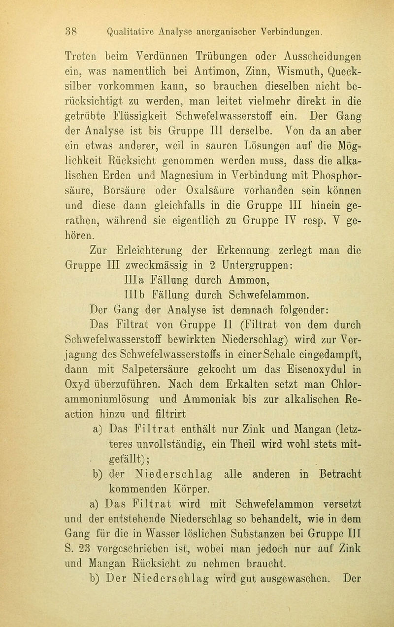 Treten beim Verdünnen Trübungen oder Ausscheidungen ein, was namentlich bei Antimon, Zinn, Wismuth, Queck- silber vorkommen kann, so brauchen dieselben nicht be- rücksichtigt zu werden, man leitet vielmehr direkt in die getrübte Flüssigkeit Schwefelwasserstoff ein. Der Gang der Analyse ist bis Gruppe III derselbe. Von da an aber ein etwas anderer, weil in sauren Lösungen auf die Mög- lichkeit Rücksicht genommen werden muss, dass die alka- lischen Erden und Magnesium in Verbindung mit Phosphor- säure, Borsäure oder Oxalsäure vorhanden sein können und diese dann gleichfalls in die Gruppe III hinein ge- rathen, während sie eigentlich zu Gruppe IV resp. V ge- hören. Zur Erleichterung der Erkennung zerlegt man die Gruppe III zweckmässig in 2 Untergruppen: III a Fällung durch Ammon, III b Fällung durch Schwefelammon. Der Gang der Analyse ist demnach folgender: Das Filtrat von Gruppe II (Filtrat von dem durch Schwefelwasserstoff bewirkten Niederschlag) wird zur Ver- jagung des Schwefelwasserstoffs in einer Schale eingedampft, dann mit Salpetersäure gekocht um das Eisenoxydul in Oxyd überzuführen. Nach dem Erkalten setzt man Chlor- ammoniumlösung und Ammoniak bis zur alkalischen Re- action hinzu und filtrirt a) Das Filtrat enthält nur Zink und Mangan (letz- teres unvollständig, ein Theil wird wohl stets mit- gefällt) ; b) der Niederschlag alle anderen in Betracht kommenden Körper. a) Das Filtrat wird mit Schwefelammon versetzt und der entstehende Niederschlag so behandelt, wie in dem Gang für die in Wasser löslichen Substanzen bei Gruppe III S. 23 vorgeschrieben ist, wobei man jedoch nur auf Zink und Mangan Rücksicht zu nehmen braucht. b) Der Niederschlag wird gut ausgewaschen. Der