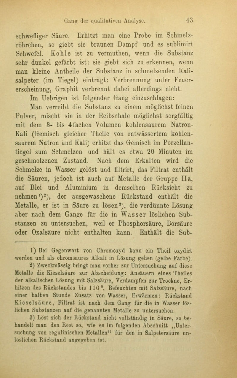 schwefliger Säure. Erhitzt man eine Probe im Schmelz- röhrchen, so giebt sie braunen Dampf und es sublimirt Schwefel. Kohle ist zu vermuthen, wenn die Substanz sehr dunkel gefärbt ist: sie giebt sich zu erkennen, wenn man kleine Antheile der Substanz in schmelzenden Kali- salpeter (im Tiegel) einträgt: Verbrennung unter Feuer- erscheinung, Graphit verbrennt dabei allerdings nicht. Im Uebrigen ist folgender Gang einzuschlagen: Man verreibt die Substanz zu einem möglichst feinen Pulver, mischt sie in der Reibschale möglichst sorgfältig mit dem 3- bis 4 fachen Volumen kohlensaurem Natron- Kali (Gemisch gleicher Theile von entwässertem kohlen- saurem Natron und Kali) erhitzt das Gemisch im Porzellan- tiegel zum Schmelzen und hält es etwa 20 Minuten im geschmolzenen Zustand. Nach dem Erkalten wird die Schmelze in Wasser gelöst und filtrirt, das Filtrat enthält die Säuren, jedoch ist auch auf Metalle der Gruppe IIa, auf Blei und Aluminium in demselben Rücksicht zu nehmen1)2), der ausgewaschene Rückstand enthält die Metalle, er ist in Säure zu lösen3), die verdünnte Lösung aber nach dem Gange für die in Wasser löslichen Sub- stanzen zu untersuchen, weil er Phosphorsäure, Borsäure oder Oxalsäure nicht enthalten kann. Enthält die Sub- 1) Bei Gegenwart von Chromoxyd kann ein Theil oxydirt werden und als chromsaures Alkali in Lösung gehen (gelbe Farbe). 2) Zweckmässig bringt man vorher zur Untersuchung auf diese Metalle die Kieselsäure zur Abscheidung: Ansäuern eines Theiles der alkalischen Lösung mit Salzsäure, Verdampfen zur Trockne, Er- hitzen des Rückstandes bis 110°, Befeuchten mit Salzsäure, nach einer halben Stunde Zusatz von Wasser, Erwärmen: Rückstand Kieselsäure, Filtrat ist nach dem Gang für die in Wasser lös- lichen Substanzen auf die genannten Metalle zu untersuchen. 3) Löst sich der Rückstand nicht vollständig in Säure, so be- handelt man den Rest so, wie es im folgenden Abschnitt ,,Unter- suchung von regulinischen Metallen für den in Salpetersäure un- löslichen Rückstand angegeben ist.