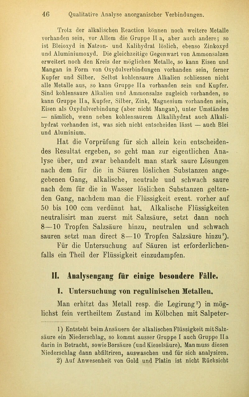 Trotz der alkalischen Reaction können noch weitere Metalle vorhanden sein, vor Allem die Gruppe Ha, aber auch andere; so ist Bleioxyd in Natron- und Kalihydrat löslich, ebenso Zinkoxyd und Aluminiumoxyd. Die gleichzeitige Gegenwart von Ammonsalzen erweitert noch den Kreis der möglichen Metalle, so kann Eisen und Mangan in Form von Oxydulverbindungen vorhanden sein, ferner Kupfer und Silber. Selbst kohlensaure Alkalien schliessen nicht alle Metalle aus, so kann Gruppe Ha vorhanden sein und Kupfer. Sind kohlensaure Alkalien und Ammonsalze zugleich vorhanden, so kann Gruppe IIa, Kupfer, Silber, Zink, Magnesium vorhanden sein, Eisen als Oxydulverbindung (aber nicht Mangan), unter Umständen — nämlich, wenn neben kohlensaurem Alkalihydrat auch Alkali- hydrat vorhanden ist, was sich nicht entscheiden lässt — auch Blei und Aluminium. Hat die Vorprüfung für sich allein kein entscheiden- des Resultat ergeben, so geht man zur eigentlichen Ana- lyse über, und zwar behandelt man stark saure Lösungen nach dem für die in Säuren löslichen Substanzen ange- gebenen Gang, alkalische, neutrale und schwach saure nach dem für die in Wasser löslichen Substanzen gelten- den Gang, nachdem man die Flüssigkeit event. vorher auf 50 bis 100 ccm verdünnt hat. Alkalische Flüssigkeiten neutralisirt man zuerst mit Salzsäure, setzt dann noch 8—10 Tropfen Salzsäure hinzu, neutralen und schwach sauren setzt man direct 8—10 Tropfen Salzsäure hinzu1). Für die Untersuchung auf Säuren ist erforderlichen- falls ein Theil der Flüssigkeit einzudampfen. IL Analyseugang für einige besondere Fälle. I. Untersuchung von regulinischen Metallen. Man erhitzt das Metall resp. die Legirung2) in mög- lichst fein vertheiltem Zustand im Kölbchen mit Salpeter- 1) Entsteht beim Ansäuern der alkalischen Flüssigkeit mit Salz- säure ein Niederschlag, so kommt ausser Gruppe I auch Gruppe IIa darin in Betracht, sowie Borsäure (und Kieselsäure). Manmuss diesen Niederschlag dann abfiltriren, auswaschen und für sich analysiren. 2) Auf Anwesenheit von Gold und Platin ist nicht Rücksicht