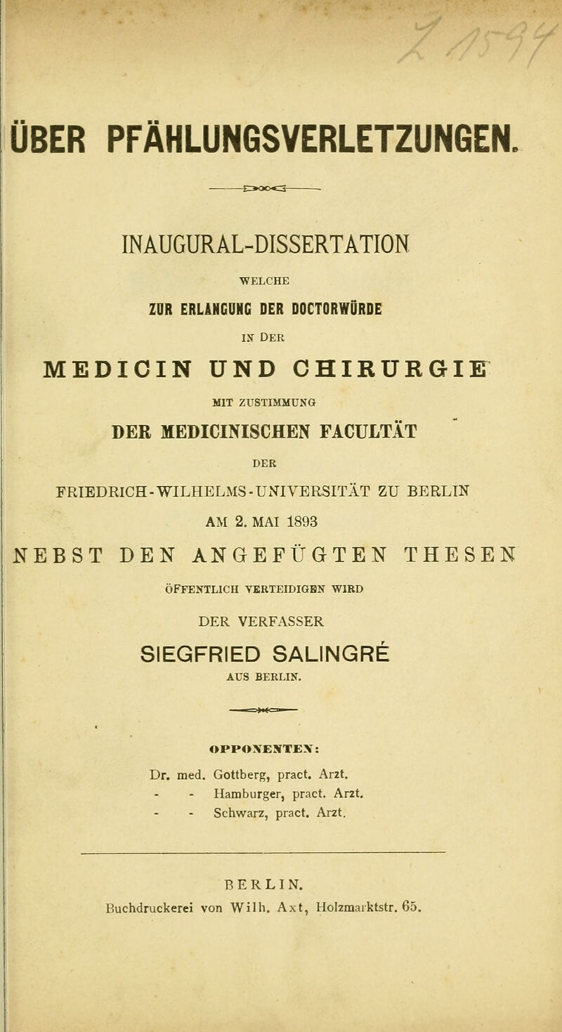 INAUGURAL-DISSERTATION ■WELCHE ZOR ERLiNGONG DER DOCTORWDRDE IN Der MEDIOIN UND OHIRURGIK MIT ZUSTIMMUNG DER MEDICINISCHEN FACULTÄT DER FRIEDRICH-WILHELMS-UNIVERSITÄT ZU BERLIN AM 2. MAI 1893 NEBST DEN ANGEFÜGTEN THESEN ÖFFENTLICH YERTEIDIGHN WIRD DER VERFASSER SIEGFRIED SALINGRE AUS BERLIN. OPPOXENTEX: Dr. med. Gottberg, pract. Arzt. Hamburger, pract. Arzt, Schwarz, pract. Arzt. BERLIN. Buchdruckerei von Wilh. Axt, Holzmarktstr. 65.