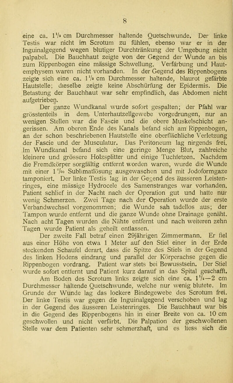 eine ca. IV» cm Durchmesser haltende Quetschwunde, Der linke Testis war nicht im Scrotum zu fühlen, ebenso war er in der Inguinalgegend wegen blutiger Durchtränkung der Umgebung nicht palpabel. Die Bauchhaut zeigte von der Gegend der Wunde an bis zum Rippenbogen eine massige Schwellung. Verfärbung und Haut- emphysem waren nicht vorhanden. In der Gegend des Rippenbogens zeigte sich eine ca. IV» cm Durchmesser haltende, blaurot gefärbte Hautstelle; dieselbe zeigte keine Abschürfung der Epidermis. Die Betastung der Bauchhaut war sehr empfindlich, das Abdomen nicht aufgetrieben. Der ganze Wundkanal wurde sofort gespalten; der Pfahl w^ar grösstenteils in dem Unterhautzellgevvebe vorgedrungen, nur an wenigen Stellen war die Fascie und die obere Muskelschicht an- gerissen. Am oberen Ende des Kanals befand sich am Rippenbogen, an der schon beschriebenen Hautstelle eine oberflächliche Verletzung der Fascie und der Musculatur» Das Peritoneum lag nirgends frei. Im Wundkanal befand sich eine geringe Menge Blut, zahlreiche kleinere und grössere Holzsplitter und einige Tuchfetzen. Nachdem die Fremdkörper sorgfältig entfernt worden waren, wurde die Wunde mit einer 17oo Sublimatlösung ausgewaschen und mit Jodoformgaze tamponiert. Der linke Testis lag in der Gegend des äusseren Leisten- ringes, eine massige Hydrocele des Samenstranges war vorhanden. Patient schlief in der Nacht nach der Operation gut und hatte nur wenig Schmerzen. Zwei Tage nach der Operation wurde der erste Verbandwechsel vorgenommen; die Wunde sah tadellos aus; der 1 ampon wurde entfernt und die ganze Wunde ohne Drainage genäht. Nach acht Tagen wurden die Nähte entfernt und nach weiteren zehn Tagen wurde Patient als geheilt entlassen. Der zweite Fall betraf einen 29jährigen Zimmermann. Er fiel aus einer Höhe von etwa 1 Meter auf den Stiel einer in der Erde steckenden Schaufel derart, dass die Spitze des Stiels in der Gegend des linken Hodens eindrang und parallel der Körperachse gegen die Rippenbogen vordrang. Patient war stets bei Bewusstsein, Der Stiel wurde sofort entfernt und Patient kurz darauf in das Spital geschafft. Am Boden des Scrotum links zeigte sich eine ca. Vh—2 cm Durchmesser haltende Quetschwunde, welche nur wenig blutete. Im Grunde der Wunde lag das lockere Bindegewebe des Scrotum frei. Der linke Testis war gegen die Inguinalgegend verschoben und lag in der Gegend des äusseren Leistenringes. Die Bauchhaut war bis in die Gegend des Rippenbogens hin in einer Breite von ca. 10 cm geschwollen und nicht verfärbt. Die Palpation der geschwollenen Stelle war dem Patienten sehr schmerzhaft, und es Hess sich die