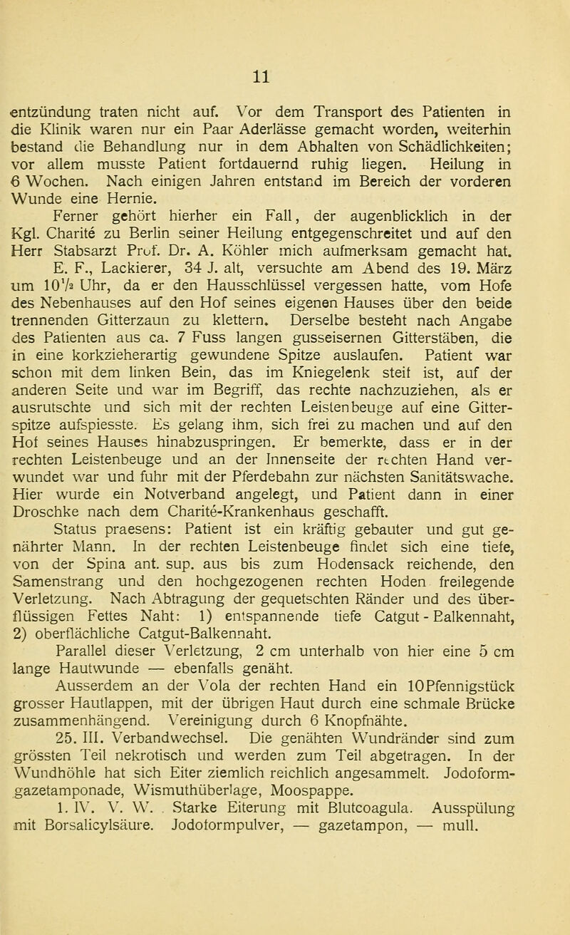 entzündung traten nicht auf. Vor dem Transport des Patienten in die Klinik waren nur ein Paar Aderlässe gemacht worden, weiterhin bestand die Behandlung nur in dem Abhalten von Schädlichkeiten; vor allem musste Patient fortdauernd ruhig liegen. Heilung in 6 Wochen. Nach einigen Jahren entstand im Bereich der vorderen Wunde eine Hernie. Ferner gehört hierher ein Fall, der augenblicklich in der Kgl. Charite zu Berlin seiner Heilung entgegenschreitet und auf den Herr Stabsarzt Prof. Dr. A. Köhler mich aufmerksam gemacht hat. E. F., Lackierer, 34 J. alt, versuchte am Abend des 19. März um IOV2 Uhr, da er den Hausschlüssel vergessen hatte, vom Hofe des Nebenhauses auf den Hof seines eigenen Hauses über den beide trennenden Gitterzaun zu klettern» Derselbe besteht nach Angabe des Patienten aus ca. 7 Fuss langen gusseisernen Gitterstäben, die in eine korkzieherartig gewundene Spitze auslaufen. Patient war schon mit dem linken Bein, das im Kniegelenk steit ist, auf der anderen Seite und war im Begriff, das rechte nachzuziehen, als er ausrutschte und sich mit der rechten Leistenbeuge auf eine Gitter- spitze aufspiesste. Es gelang ihm, sich frei zu machen und auf den Hof seines Hauses hinabzuspringen. Er bemerkte, dass er in der rechten Leistenbeuge und an der Innenseite der rtchten Hand ver- wundet war und fuhr mit der Pferdebahn zur nächsten Sanitätswache. Hier wurde ein Notverband angelegt, und Patient dann in einer Droschke nach dem Charite-Krankenhaus geschafft. Status praesens: Patient ist ein kräftig gebauter und gut ge- nährter Mann. In der rechten Leistenbeuge findet sich eine tiefe, von der Spina ant. sup. aus bis zum Hodensack reichende, den Samenstrang und den hochgezogenen rechten Hoden freilegende Verletzung. Nach Abtragung der gequetschten Ränder und des über- flüssigen Fettes Naht: 1) entspannende tiefe Catgut - Ealkennaht, 2) oberflächliche Catgut-Balkennaht. Parallel dieser Verletzung, 2 cm unterhalb von hier eine 5 cm lange Hautwunde — ebenfalls genäht. Ausserdem an der Vola der rechten Hand ein 10 Pfennigstück grosser Hautlappen, mit der übrigen Haut durch eine schmale Brücke zusammenhängend. Vereinigung durch 6 Knopfnähte. 25. III. Verbandwechsel. Die genähten Wundränder sind zum grössten Teil nekrotisch und werden zum Teil abgetragen. In der Wundhöhle hat sich Eiter ziemlich reichlich angesammelt. Jodoform- gazetamponade, Wismuthüberlage, Moospappe. 1. IV. V. W. Starke Eiterung mit ßlutcoagula. Ausspülung mit Borsalicylsäure. Jodoformpulver, — gazetampon, — muH.