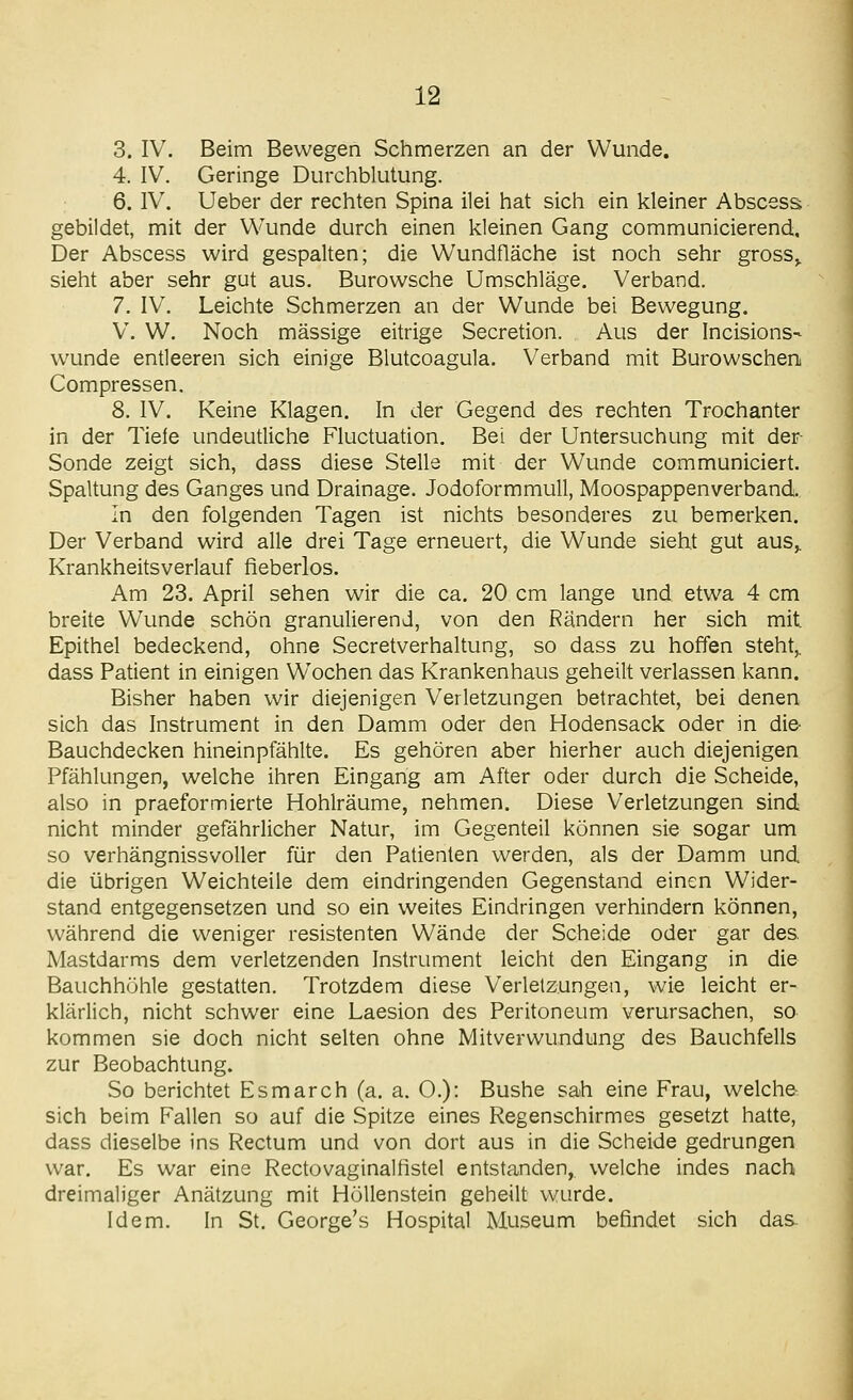 3. IV. Beim Bewegen Schmerzen an der Wunde. 4. IV. Geringe Durcliblutung. 6. IV. Ueber der rechten Spina ilei hat sich ein kleiner Abscess gebildet, mit der Wunde durch einen kleinen Gang communicierend. Der Abscess wird gespalten; die Wundfläche ist noch sehr gross^ sieht aber sehr gut aus. Burowsche Umschläge. Verband. 7. IV. Leichte Schmerzen an der Wunde bei Bewegung. V. W. Noch massige eitrige Secretion. Aus der Incisions- wunde entleeren sich einige Blutcoagula. Verband mit Burowschen Compressen. 8. IV. Keine Klagen. In der Gegend des rechten Trochanter in der Tiefe undeutliche Fluctuation. Bei der Untersuchung mit der Sonde zeigt sich, dass diese Stelle mit der Wunde communiciert. Spaltung des Ganges und Drainage. Jodoformmull, Moospappenverband. In den folgenden Tagen ist nichts besonderes zu bemerken. Der Verband wird alle drei Tage erneuert, die Wunde sieht gut aus,. Krankheitsverlauf fieberlos. Am 23. April sehen wir die ca. 20 cm lange und etwa 4 cm breite Wunde schön granulierend, von den Rändern her sich mit Epithel bedeckend, ohne Secretverhaltung, so dass zu hoffen steht,, dass Patient in einigen Wochen das Krankenhaus geheilt verlassen kann. Bisher haben wir diejenigen Verletzungen betrachtet, bei denen sich das Instrument in den Damm oder den Hodensack oder in die- Bauchdecken hineinpfählte. Es gehören aber hierher auch diejenigen Pfählungen, welche ihren Eingang am After oder durch die Scheide, also in praeformierte Hohlräume, nehmen. Diese Verletzungen sind nicht minder gefährlicher Natur, im Gegenteil können sie sogar um so verhängnissvoller für den Patienten werden, als der Damm und die übrigen Weichteile dem eindringenden Gegenstand einen Wider- stand entgegensetzen und so ein weites Eindringen verhindern können, während die weniger resistenten Wände der Scheide oder gar des Mastdarms dem verletzenden Instrument leicht den Eingang in die Bauchhöhle gestatten. Trotzdem diese Verlelzungen, wie leicht er- klärlich, nicht schwer eine Laesion des Peritoneum verursachen, so kommen sie doch nicht selten ohne Mitverwundung des Bauchfells zur Beobachtung. So berichtet Esmarch (a. a. O.): Bushe sah eine Frau, welche sich beim Fallen so auf die Spitze eines Regenschirmes gesetzt hatte, dass dieselbe ins Rectum und von dort aus in die Scheide gedrungen war. Es war eine Rectovaginalfistel entstanden, welche indes nach dreimaliger Anätzung mit Höllenstein geheilt wurde. Idem. In St. George's Hospital Museum befindet sich das.