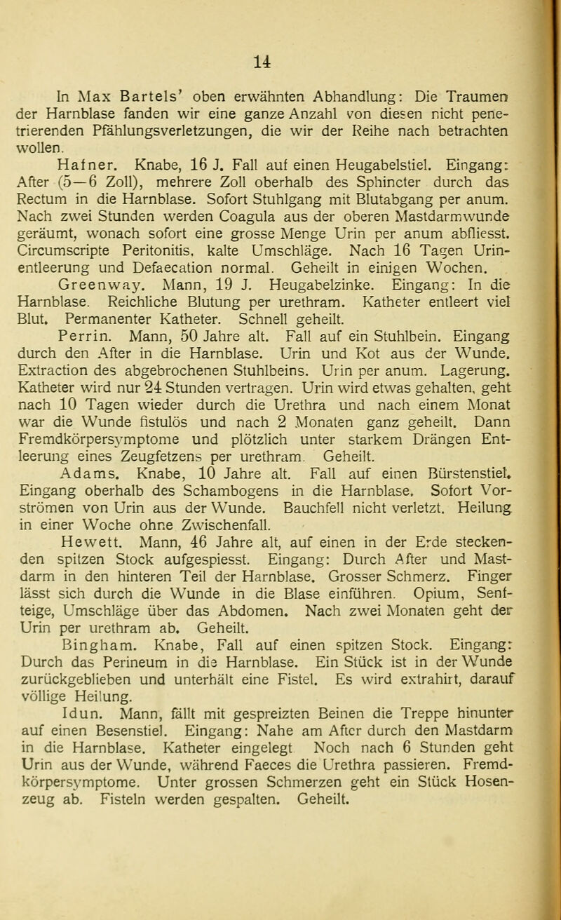 In Max Bartels' oben erwähnten Abhandlung: Die Traumen der Harnblase fanden wir eine ganze Anzahl von diesen nicht pene- trierenden Pfählungsverletzungen, die wir der Reihe nach betrachten wollen. Hafner. Knabe, 16 J. Fall auf einen Heugabelstiel. Eingang: After (5—6 Zoll), mehrere Zoll oberhalb des Sphincter durch das Rectum in die Harnblase. Sofort Stuhlgang mit Blutabgang per anum. Nach zwei Stunden werden Coagula aus der oberen Mastdarmwunde geräumt, wonach sofort eine grosse Menge Urin per anum abfliesst. Circumscripte Peritonitis, kalte Umschläge. Nach 16 Tagen Urin- entleerung und Defaecation normal. Geheilt in einigen Wochen. Greenway. Mann, 19 J. Heugabelzinke. Eingang: In die Harnblase. Reichliche Blutung per urethram. Katheter entleert viel Blut» Permanenter Katheter. Schnell geheilt. Perrin. Mann, 50 Jahre alt. Fall auf ein Stuhlbein. Eingang durch den After in die Harnblase. Urin und Kot aus der Wunde. Extraction des abgebrochenen Stuhlbeins. Urin per anum. Lagerung. Katheter wird nur 24 Stunden vertragen. Urin wird etwas gehalten, geht nach 10 Tagen wieder durch die Urethra und nach einem Monat war die Wunde fistulös und nach 2 Monaten ganz geheilt. Dann Fremdkörpersymptome und plötzlich unter starkem Drängen Ent- leerung eines Zeugfetzens per urethram. Geheilt. Adams. Knabe, 10 Jahre alt. Fall auf einen BürstenstieU Eingang oberhalb des Schambogens in die Harnblase. Sofort Vor- strömen von Urin aus der Wunde. Bauchfell nicht verletzt. Heilung in einer Woche ohne Zwischenfall. Hewett. Mann, 46 Jahre alt, auf einen in der Erde stecken- den spitzen Stock aufgespiesst. Eingang: Durch After und Mast- darm in den hinteren Teil der Harnblase. Grosser Schmerz. Finger lässt sich durch die Wunde in die Blase einführen. Opium, Senf- teige, Umschläge über das Abdomen» Nach zwei Monaten geht der Urin per urethram ab. Geheilt. Bingham. Knabe, Fall auf einen spitzen Stock. Eingang: Durch das Perineum in die Harnblase. Ein Stück ist in der Wunde zurückgeblieben und unterhält eine Fistel. Es wird extrahirt, darauf völlige Heilung. Idun. Mann, fällt mit gespreizten Beinen die Treppe hinunter auf einen Besenstiel. Eingang: Nahe am After durch den Mastdarm in die Harnblase. Katheter eingelegt Noch nach 6 Stunden geht Urin aus der Wunde, während Faeces die Urethra passieren. Fremd- körpersymptome. Unter grossen Schmerzen geht ein Stück Hosen- zeug ab. Fisteln werden gespalten. Geheilt.