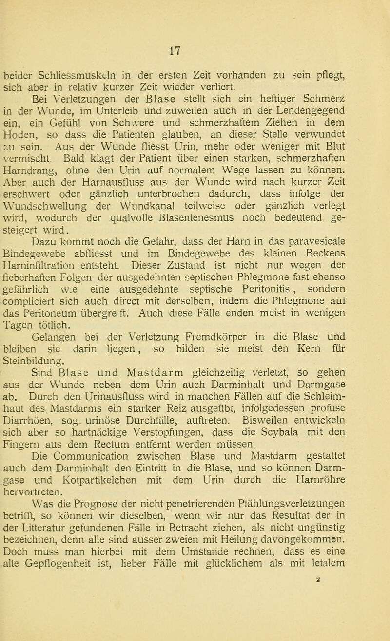 beider Schliessmuskcln in der ersten Zeit vorhanden zu sein pflegt, sich aber in relativ kurzer Zeit wieder \'erliert. Bei Verletzungen der Blase stellt sich ein heftiger Schmerz in der Wunde, im Unterleib und zuweilen auch in der Lendengegend ein, ein Gefühl von Sch>vere und schmerzhaftem Ziehen in dem Hoden, so dass die Patienten glauben, an dieser Stelle verwundet 2U sein. Aus der Wunde fliesst Urin, mehr oder weniger mit Blut vermischt Bald klagt der Patient über einen starken, schmerzhaften Harndrang, ohne den Urin auf normalem Wege lassen zu können. Aber auch der Harnausfluss aus der Wunde wird nach kurzer Zeit erschwert oder gänzlich unterbrochen dadurch, dass infolge der Wundschwellung der Wundkanal teilweise oder gänzlich verlegt wird, wodurch der qualvolle Blasentenesmus noch bedeutend ge- steigert wird. Dazu kommt noch die Gefahr, dass der Harn in das paravesicale Bindegewebe abfliesst und im Bindegewebe des kleinen Beckens Harninfiltration entsteht. Dieser Zustand ist nicht nur wegen der fieberhaften Folgen der ausgedehnten septischen Phlegmone fast ebenso gefährlich w.e eine ausgedehnte septische Peritonitis , sondern compliciert sich auch direct mit derselben, indem die Phlegmone aut das Peritoneum übergre ft. Auch diese Fälle enden meist in wenigen Tagen tötlich. Gelangen bei der Verletzung Fremdkörper in die Blase und bleiben sie darin liegen, so bilden sie meist den Kern für Steinbildung. Sind Blase und Mastdarm gleichzeitig verletzt, so gehen aus der Wunde neben dem Urin auch Darminhalt und Darmgase ab. Durch den Urinausfluss wird in manchen Fällen auf die Schleim- haut des Mastdarms ein starker Reiz ausgeübt, infolgedessen profuse Diarrhöen, sog. urinöse Durchfälle, auftreten. Bisweilen entwickeln sich aber so hartnäckige Verstopfungen, dass die Scybala mit den Fingern aus dem Rectum entfernt werden müssen. Die Communication zwischen Blase und Mastdarm gestattet auch dem Darminhalt den Eintritt in die Blase, und so können Darm- gase und Kotpartikelchen mit dem Urin durch die Harnröhre hervortreten. Was die Prognose der nicht penetrierenden Plählungsverletzungen betrifft, so können wir dieselben, wenn wir nur das Resultat der in der Litteratur gefundenen Fälle in Betracht ziehen, als nicht ungünstig bezeichnen, denn alle sind ausser zweien mit Heilung davongekommen. Doch muss man hierbei mit dem Umstände rechnen, dass es eine alte Gepflogenheit ist, lieber Fälle mit glücklichem als mit letalem