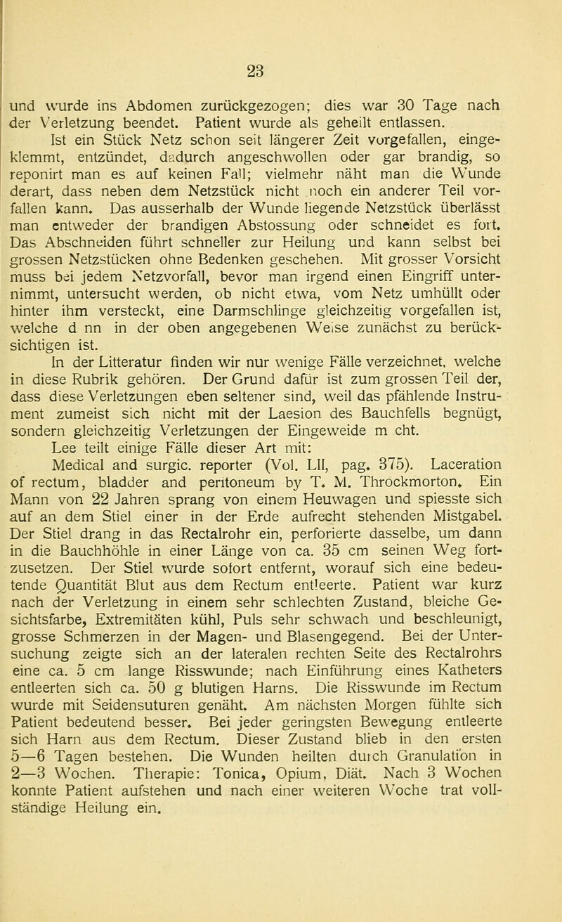 und wurde ins Abdomen zurückgezogen; dies war 30 Tage nach der Verletzung beendet. Patient wurde als geheilt entlassen. Ist ein Stück Netz schon seit längerer Zeit vorgefallen, einge- klemmt, entzündet, dadurch angeschwollen oder gar brandig, so reponirt man es auf keinen Fall; vielmehr näht man die Wunde derart, dass neben dem Netzstück nicht noch ein anderer Teil vor- fallen kann. Das ausserhalb der Wunde liegende Netzstück überlässt man entweder der brandigen Abstossung oder schneidet es fort. Das Abschneiden führt schneller zur Heilung und kann selbst bei grossen Netzstücken ohne Bedenken geschehen. Mit grosser Vorsicht muss bei jedem Netzvorfall, bevor man irgend einen Eingriff unter- nimmt, untersucht werden, ob nicht etwa, vom Netz umhüllt oder hinter ihm versteckt, eine Darmschlinge gleichzeitig vorgefallen ist, welche d nn in der oben angegebenen Weise zunächst zu berück- sichtigen ist. In der Litteratur finden wir nur wenige Fälle verzeichnet, welche in diese Rubrik gehören. Der Grund dafür ist zum grossen Teil der, dass diese Verletzungen eben seltener sind, weil das pfählende Instru- ment zumeist sich nicht mit der Laesion des Bauchfells begnügt, sondern gleichzeitig Verletzungen der Eingeweide m cht. Lee teilt einige Fälle dieser Art mit: Medical and surgic. reporter (Vol. LH, pag. 375). Laceration of rectum, bladder and pentoneum by T. M. Throckmorton» Ein Mann von 22 Jahren sprang von einem Heuwagen und spiesste sich auf an dem Stiel einer in der Erde aufrecht stehenden Mistgabel. Der Stiel drang in das Rectalrohr ein, perforierte dasselbe, um dann in die Bauchhöhle in einer Länge von ca. 35 cm seinen Weg fort- zusetzen. Der Stiel wurde sofort entfernt, worauf sich eine bedeu- tende Quantität Blut aus dem Rectum entleerte. Patient war kurz nach der Verletzung in einem sehr schlechten Zustand, bleiche Ge- sichtsfarbe, Extremitäten kühl, Puls sehr schwach und beschleunigt, grosse Schmerzen in der Magen- und Blasengegend. Bei der Unter- suchung zeigte sich an der lateralen rechten Seite des Rectalrohrs eine ca. 5 cm lange Risswunde; nach Einführung eines Katheters entleerten sich ca. 50 g blutigen Harns. Die Risswunde im Rectum wurde mit Seidensuturen genäht. Am nächsten Morgen fühlte sich Patient bedeutend besser. Bei jeder geringsten Bewegung entleerte sich Harn aus dem Rectum, Dieser Zustand blieb in den ersten 5—6 Tagen bestehen. Die Wunden heilten duich Granulation in 2—3 Wochen. Therapie: Tonica, Opium, Diät. Nach 3 Wochen konnte Patient aufstehen und nach einer weiteren Woche trat voll- ständige Heilung ein.