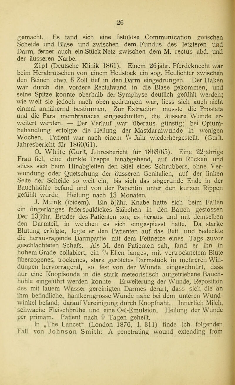 gemacht. Es fand sich eine fistulöse Communication zwischen Scheide und Blase und zwischen dem Fundus des letzteren und Darm, ferner auch ein Stück Netz zwischen dem M. rectus abd. und der äusseren Narbe. Zipf (Deutsche Klinik 1861). Einem 26jähr. Pferdeknecht war beim Herabrutschen von einem Heustock ein sog. Heulichter zwischen den Beinen etwa 6 Zoll tief in den Darm eingedrungen. Der Haken war durch die vordere Rectalwand in die Blase gekommen, und seine Spitze konnte oberhalb der Symphyse deutlich gefühlt werden; wie weit sie jedoch nach oben gedrungen war, Hess sich auch nicht einmal annähernd bestimmen. Zur Extraction musste die Prostata und die Pars membranacea eingeschnitten, die äussere Wunde er- weitert werden. — Der Verlauf war überaus günstig; bei Opium- behandlung erfolgte die Heilung der Mastdarmwunde in wenigen Wochen. Patient war nach einem Vi Jahr wiederhergestellt, (Gurlt. Jahresbericht für 1860/61). O. White (Gurlt, Jahresbericht für 1863/65). Eine 22jährige Frau fiel, eine dunkle Treppe hinabgehend, auf den Rücken und stiess sich beim Hinabgleiten den Stiel eines Schrubbers, ohne Ver- wundung oder Quetschung der äusseren Genitalien, auf der linken Seite der Scheide so weit ein, bis sich das abgerunde Ende in der Bauchhöhle befand und von der Patientin unter den kurzen Rippen gefühlt wurde. Heilung nach 13 Monaten. J. Munk (ibidem). Ein öjähr. Knabe hatte sich beim Fallen ein fingerlanges federspuldickes Stäbchen in den Bauch gestossen Der 13jähr. Bruder des Patienten zog es heraus und mit demselben den Darmteil, in welchen es sich eingespiesst hatte. Da starke Blutung erfolgte, legte er den Patienten auf das Bett und bedeckte die herausragende Darmpartie mit dem Fettnetze eines Tags zuvor geschlachteten Schafs. Als M. den Patienten sah, fand er ihn in hohem Grade collabiert, ein ^4 Ellen langes, mit vertrocknetem Blute überzogenes, trockenes, stark gerötetes Darmstück in mehreren Win- dungen hervorragend, so fest von der V^unde eingeschnürt, dass nur eine Knopfsonde in die stark meteoristisch autgetriebene Bauch- höhle eingeführt werden konnte Erweiterung der Vv'unde, Reposition des mit lauem Wasser gereinigten Darmes derart, dass sich die an ihm befindliche, hanlkerngrosse Wunde nahe bei dem unteren Wund- winkel befand; darauf Vereinigung durch Knopfnaht. Innerlich Milch, schwache Fleischbrühe und eine Gel-Emulsion. Heilung der Wunde per primam. Patient nach 1) Tagen geheilt. In „The Lancet (London 1876, I, 311) finde ich folgenden Fall von Johnson Smith: A penetrating wound extending from