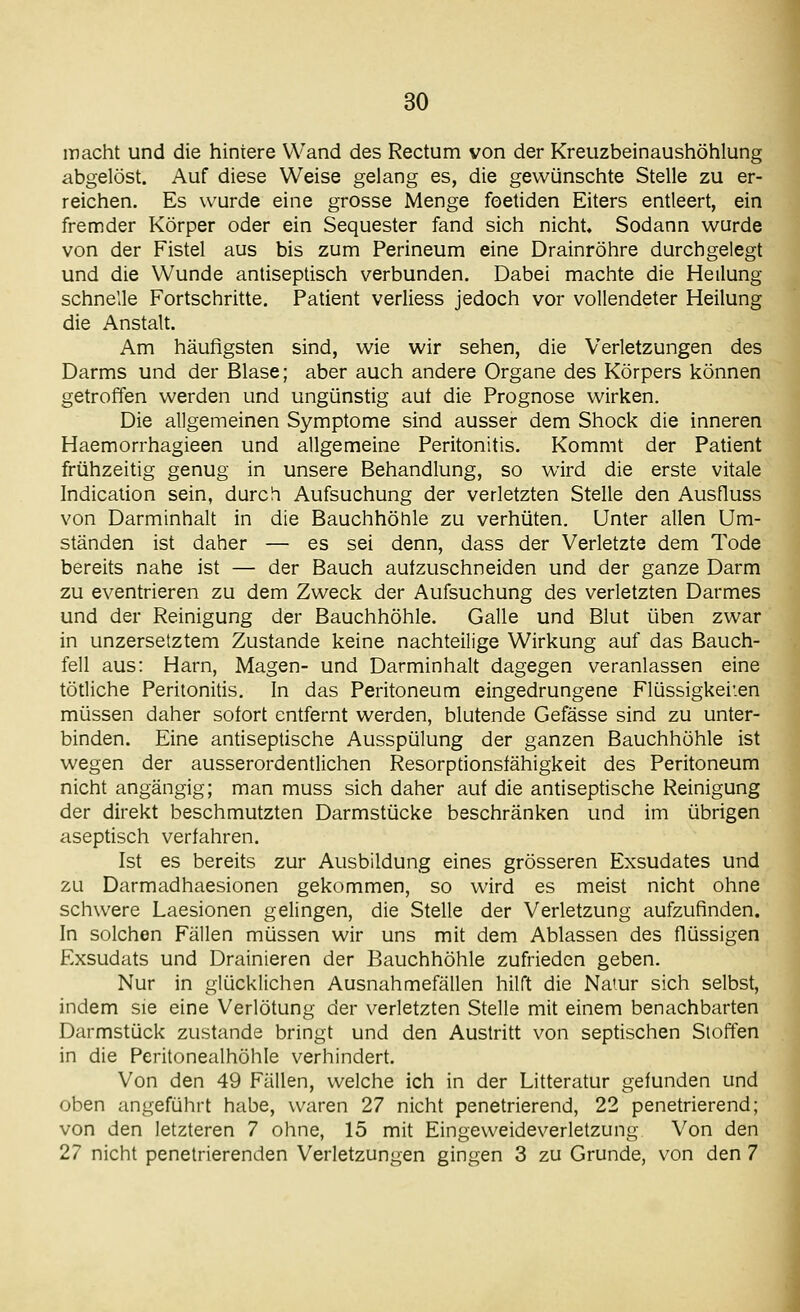 macht und die hintere Wand des Rectum von der Kreuzbeinaushöhlung abgelöst. Auf diese Weise gelang es, die gewünschte Stelle zu er- reichen. Es wurde eine grosse Menge foetiden Eiters entleert, ein fremder Körper oder ein Sequester fand sich nicht. Sodann wurde von der Fistel aus bis zum Perineum eine Drainröhre durchgelegt und die Wunde antiseplisch verbunden. Dabei machte die Heilung schnelle Fortschritte. Patient verliess jedoch vor vollendeter Heilung die Anstalt. Am häufigsten sind, wie wir sehen, die Verletzungen des Darms und der Blase; aber auch andere Organe des Körpers können getroffen werden und ungünstig aut die Prognose wirken. Die allgemeinen Symptome sind ausser dem Shock die inneren Haemorrhagieen und allgemeine Peritonitis. Kommt der Patient frühzeitig genug in unsere Behandlung, so wird die erste vitale Indicaiion sein, durcli Aufsuchung der verletzten Stelle den Ausfluss von Darminhalt in die Bauchhöhle zu verhüten. Unter allen Um- ständen ist daher — es sei denn, dass der Verletzte dem Tode bereits nahe ist — der Bauch aufzuschneiden und der ganze Darm zu eventrieren zu dem Zweck der Aufsuchung des verletzten Darmes und der Reinigung der Bauchhöhle. Galle und Blut üben zwar in unzersetztem Zustande keine nachteilige Wirkung auf das Bauch- fell aus: Harn, Magen- und Darminhalt dagegen veranlassen eine tötliche Peritonitis. In das Peritoneum eingedrungene Flüssigkeiten müssen daher sofort entfernt werden, blutende Gefässe sind zu unter- binden. Eine antiseptische Ausspülung der ganzen Bauchhöhle ist wegen der ausserordentlichen Resorptionsfähigkeit des Peritoneum nicht angängig; man muss sich daher auf die antiseptische Reinigung der direkt beschmutzten Darmstücke beschränken und im übrigen aseptisch verfahren. Ist es bereits zur Ausbildung eines grösseren Exsudates und zu Darmadhaesionen gekommen, so wird es meist nicht ohne schwere Laesionen gelingen, die Stelle der Verletzung aufzufinden. In solchen Fällen müssen wir uns mit dem Ablassen des flüssigen Exsudats und Drainieren der Bauchhöhle zufrieden geben. Nur in glücklichen Ausnahmefällen hilft die Na'ur sich selbst, indem sie eine Verlötung der verletzten Stelle mit einem benachbarten Darmstück zustande bringt und den Austritt von septischen Stoffen in die Peritonealhöhle verhindert. Von den 49 Fällen, welche ich in der Litteratur gefunden und oben angeführt habe, waren 27 nicht penetrierend, 22 penetrierend; von den letzteren 7 ohne, 15 mit Eingeweideverletzung Von den 27 nicht penetrierenden Verletzungen gingen 3 zu Grunde, von den 7 I