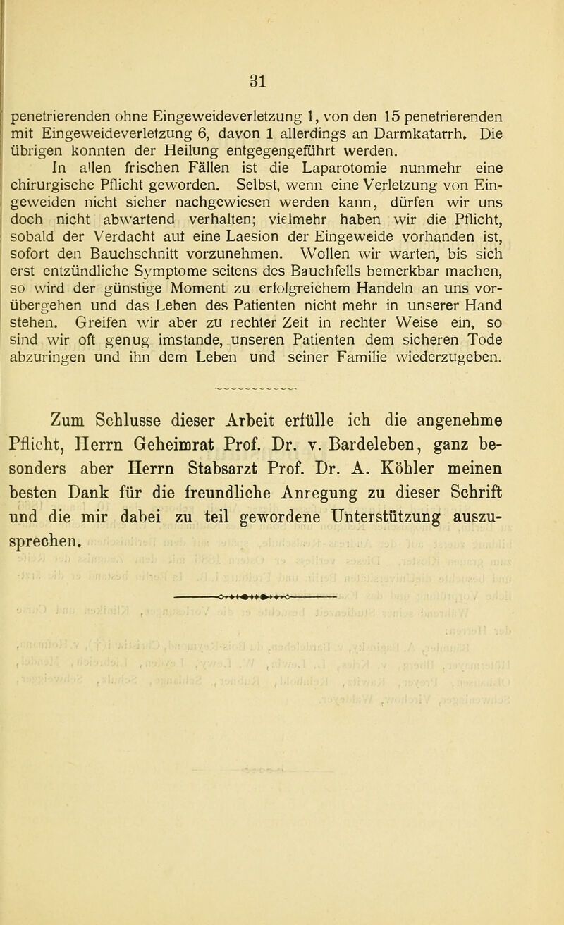 penetrierenden ohne Eingeweideverletzung 1, von den 15 penetrierenden mit Eingeweideverletzung 6, davon 1 allerdings an Darmkatarrh. Die übrigen konnten der Heilung entgegengeführt werden. In allen frischen Fällen ist die Laparotomie nunmehr eine chirurgische Pflicht geworden. Selbst, wenn eine Verletzung von Ein- geweiden nicht sicher nachgewiesen werden kann, dürfen wir uns doch nicht abwartend verhalten; vielmehr haben wir die Pflicht, sobald der Verdacht aut eine Laesion der Eingeweide vorhanden ist, sofort den Bauchschnitt vorzunehmen. Wollen wir warten, bis sich erst entzündliche Symptome seitens des Bauchfells bemerkbar machen, so wird der günstige Moment zu eriolgreichem Handeln an uns vor- übergehen und das Leben des Patienten nicht mehr in unserer Hand stehen. Greifen wir aber zu rechter Zeit in rechter Vv^eise ein, so sind wir oft genug imstande, unseren Patienten dem sicheren Tode abzuringen und ihn dem Leben und seiner Familie wiederzugeben. Zum Schlüsse dieser Arbeit erfülle ich die angenehme Pflicht, Herrn Geheimrat Prof. Dr. v. Bardeleben, ganz be- sonders aber Herrn Stabsarzt Prof. Dr. A. Köhler meinen besten Dank für die freundliche Anregung zu dieser Schrift und die mir dabei zu teil gewordene Unterstützung auszu- sprechen.