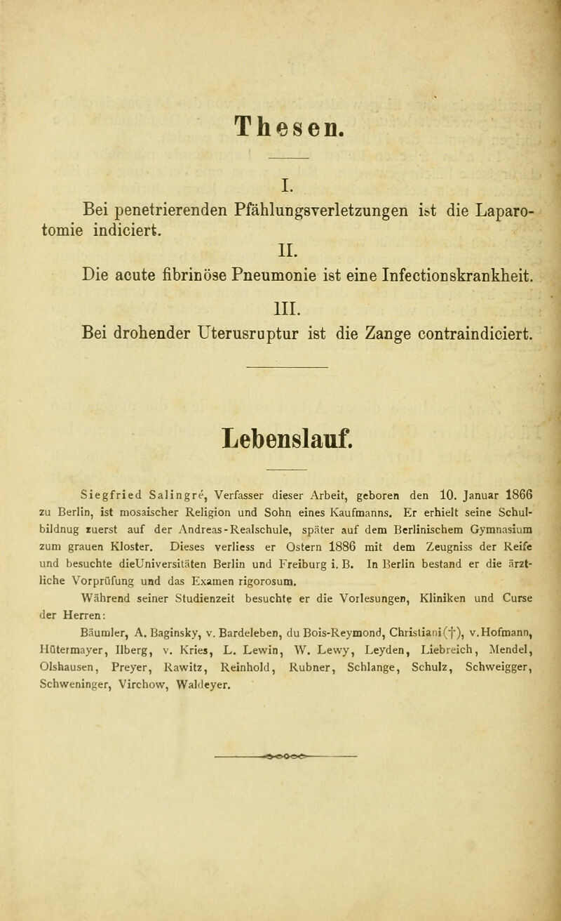 ThescD. I. Bei penetrierenden Pfählungsverletzungen ist die Laparo- tomie indiciert. IL Die acute fibrinöse Pneumonie ist eine Infectionskrankheit. IIL Bei drohender Uterusruptur ist die Zange contraindiciert. Lebenslauf. Siegfried Salingre, Verfasser dieser Arbeit, geboren den 10. Januar 1866 zu Berlin, ist mosaischer Religion und Sohn eines Kaufnnanns. Er erhielt seine Schul- bildnug luerst auf der Andreas-Realschule, später auf dem Berlinischem Gymnasium zum grauen Kloster. Dieses verliess er Ostern 1886 mit dem Zeugniss der Reife und besuchte dieUniversitäten Berlin und Freiburg i. B. In Berlin bestand er die ärzt- liche Vorprüfung und das Examen rigorosum. Während seiner Studienzeit besuchte er die Vorlesungen, Kliniken und Curse der Herren: Bäumler, A. Baginsky, v. Bardeleben, du Bois-Reymond, Christiani(f), v.Hofroann, Ilütermayer, Ilberg, v. Kries, L, Lewin, W. Lewy, Leyden, Liebreich, Mendel, Olshausen, Preyer, Rawitz, Reinhold, Rubner, Schlange, Schulz, Schweigger, Schweninger, Virchow, WaKleyer.