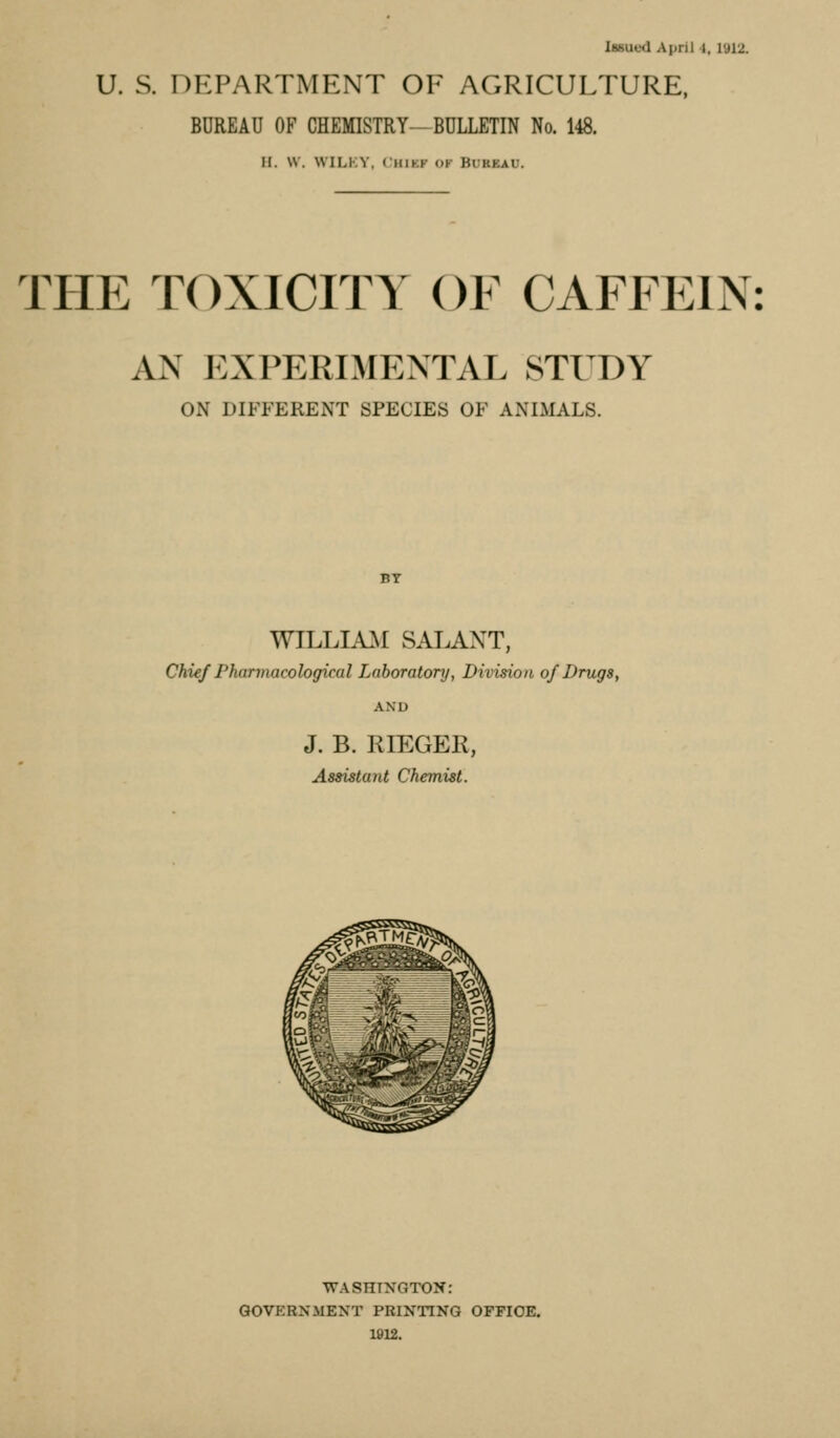 U. S. DEPARTMENT OE AGRICULTURE. BUREAU OF CHEMISTRY—BULLETIN No. 148. H. w. WILKY, t;HiKF OK Bureau. THE TOXICITY OF CAFFEIN: AN EXPERIMENTAL STUDY ON DIFFERENT SPECIES OF ANIMALS. WILLIA.M SALAXT, Chief Pharmacological Laboratory, Division of Drugs, AND J. B. RIEGER, Assistant Chemist. WASHINGTON: GOVERNMENT PRINTING OPPIOE. 1912.