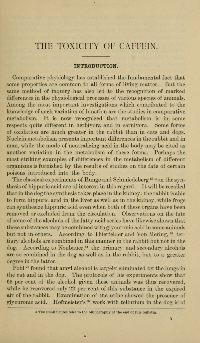 THE TOXICITY OF CAFFEIN. INTRODUCTION. Comparative physiology lias established the fundamental fact that some properties are common to all forms of living matter. But the same method of inquiry has also led to the recognition of marked differences in the physic^logical processes of various species of animals. Among tlie most important investigations which contributed to the knowledge of such variation of function are the studies in comparative metabolism. It is now recognized that metabolism is in some resj^ects cpiite different in herbivora and in carnivora. Some forms of oxidation are much greater in the rabbit than in cats and dogs. Nuclein metabolism presents important differences in the rabbit and in man, while the mode of neutralizing acid in the body may be cited as another variation in the metabohsm of these forms. Perhaps the most striking examples of differences in the metabolism of different organisms is furnished by the results of studies on the fate of certain poisons introduced into the body. The classical experiments of Bunge and Schmiedeberg^^ '^on the syn- thesis of hippuric acid are of interest in this regard. It will be recalled that in the dog the synthesis takes place in the kidney; the rabbit is able to form hippuric acid in the liver as well as in the kidney, while frogs can synthesize hippuric acid even when both of these organs have been removed or excluded from the circulation. Observations on the fate of some of the alcohols of tlie fatty acid series have likewise s]lo^^^l that these substances maybe combined with glycuronic acid in some animals but not in others. According to Thierfelder and Von Mering, ^* ter- tiary alcohols are combined in tliis manner in the rabbit but not in the dog. According to Neubauer,®^ the primary and secondary alcohols are so combined in the dog as well as in tlie rabbit, but to a greater degree in the latter. Pohl '^ found that amyl alcohol is largely eliminated by the lungs in the cat and in the dog. The protocols of liis experiments show that 65 per cent of the alcohol given these animals was thus recovered, while he recovered only 22 per cent of this substance in the expired air of the rabbit. Examination of me urine showed the ])resence of glycuronic acid. Hofmeister's ^^ work with tellurium in the dog is of a The small Tigures refer to the bibliography at the end of this bulletin.