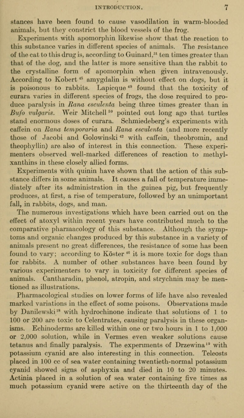 stances have been found to cause vasodilation in warm-blooded animals, but they constrict the blood vessels of the frog. Experiments with upomorjihin likewise show that the reaction to this substance varies in dillVrent species of animals. The resistance of the cat to this drug is, accortling to Guinard,^' ten times greater than that of the dog, and the latter is more sensitive than the rabbit to the ciystalline form of apomorphin when given intravenously. According to Robert *■' amygdalin is without effect on dogs, but it is poisonous to rabbits. Lapicque * found that the toxicity of curara varies in different species of frogs, the dose required to pro- duce paralysis in Rana esculenta being three times greater than in Bufo vulgaris. Weir Mitchell ^° pointed out long ago that turtles stand enormous doses of curara. Sclimiedeberg's experiments with cafTein on Rana temporaria and Rana esculenta (and more recently those of Jacobi and Golowinski ^^ with caffein, theobromin, and theophyllin) are also of interest in this connection. These experi- menters observed well-marked differences of reaction to methyl- xanthins in these closely allied forms. Experiments with quinin have shown that the action of this sub- stance differs in some animals. It causes a fall of temperature imme- diately after its administration in the guinea pig, but frequently produces, at first, a rise of temperature, followed by an unimportant fall, in rabbits, dogs, and man. The numerous investigations which have been carried out on the effect of atoxyl within recent years have contributed much to the comparative pharmacology of this substance. Although the symp- toms and organic changes produced by this substance in a variety of animals present no great differences, the resistance of some has been found to vary; according to Koster**' it is more toxic for dogs than for rabbits. A number of other substances have been found by various experimenters to vary in toxicity for dift'erent species of animals. Cantharadin, phenol, atropin, and strychnin may be men- tioned as illustrations. Pharmacological studies on lower forms of life have also revealed marked variations in the effect of some poisons. Observations made by Danilewski/^ with hydrochinone indicate that solutions of 1 to 100 or 200 are toxic to Celentrates, causing paralysis in these organ- isms. Echinoderms are killed within one or two hours in 1 to 1,000 or 2,000 solution, while in Vermes even weaker solutions cause tetanus and finally paralysis. The experiments of Drzewina^® with potassium cyanid are also interesting in this connection. Teleosts placed in 100 cc of sea water containing twentieth-normal potassium cyanid showed signs of asphyxia and died in 10 to 20 minutes. Actinia placed in a solution of sea water containing five times as much potassium cyanid were active on the thirteenth day of the