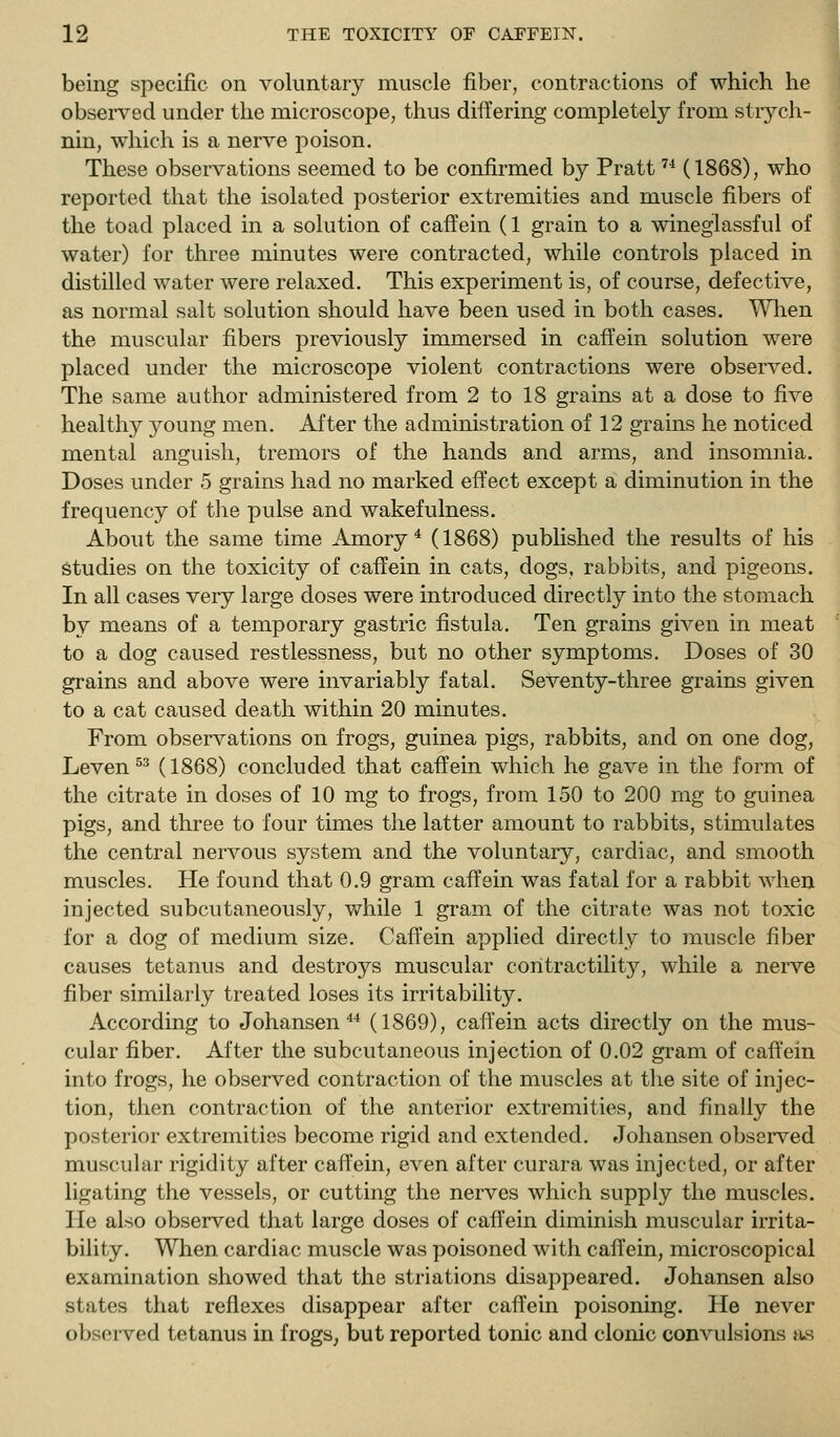 being specific on voluntary muscle fiber, contractions of which he observed under the microscope, thus differing completely from strych- nin, which is a nerve poison. These observations seemed to be confirmed by Pratt '•* (1868), who reported that the isolated posterior extremities and muscle fibers of the toad placed in a solution of caffein (1 grain to a wineglassful of water) for three minutes were contracted, while controls placed in distilled water were relaxed. This experiment is, of course, defective, as normal salt solution should have been used in both cases. ^'\nien the muscular fibers previously immersed in caffein solution were placed under the microscope violent contractions were observed. The same author administered from 2 to 18 grains at a dose to five healthy young men. After the administration of 12 grains he noticed mental anguish, tremors of the hands and arms, and insomnia. Doses under 5 grains had no marked effect except a diminution in the frequency of the pulse and wakefulness. About the same time Amory * (1868) published the results of his Studies on the toxicity of caffein in cats, dogs, rabbits, and pigeons. In all cases very large doses were introduced directly into the stomach by means of a temporary gastric fistula. Ten grains given in meat to a dog caused restlessness, but no other symptoms. Doses of 30 grains and above were invariably fatal. Seventy-three grains given to a cat caused death within 20 minutes. From observations on frogs, guinea pigs, rabbits, and on one dog, Leven ^^ (1868) concluded that caffein which he gave in the form of the citrate in doses of 10 mg to frogs, from 150 to 200 mg to guinea pigs, and three to four times the latter amount to rabbits, stimulates the central nervous system and the voluntary, cardiac, and smooth muscles. He found that 0.9 gram caffein was fatal for a rabbit when injected subcutaneously, while 1 gram of the citrate was not toxic for a dog of medium size. Caffein applied directly to muscle fiber causes tetanus and destroys muscular contractility, while a nerve fiber similarly treated loses its irritability. According to Johansen *■* (1869), caffein acts directly on the mus- cular fiber. After the subcutaneous injection of 0.02 gram of caft'ein into frogs, he observed contraction of the muscles at the site of injec- tion, then contraction of the anterior extremities, and finally the posterior extremities become rigid and extended. Johansen obsei-ved muscular rigidity after caffein, even after curara was injected, or after ligating the vessels, or cutting the nerves which supply the muscles. He also observed that large doses of caffein diminish muscular irrita- bility. When cardiac muscle was poisoned with caffein, microscopical examination showed that the striations disappeared. Johansen also states that reflexes disappear after caffein poisoning. He never observed tetanus in frogs, but reported tonic and clonic convulsions a.s