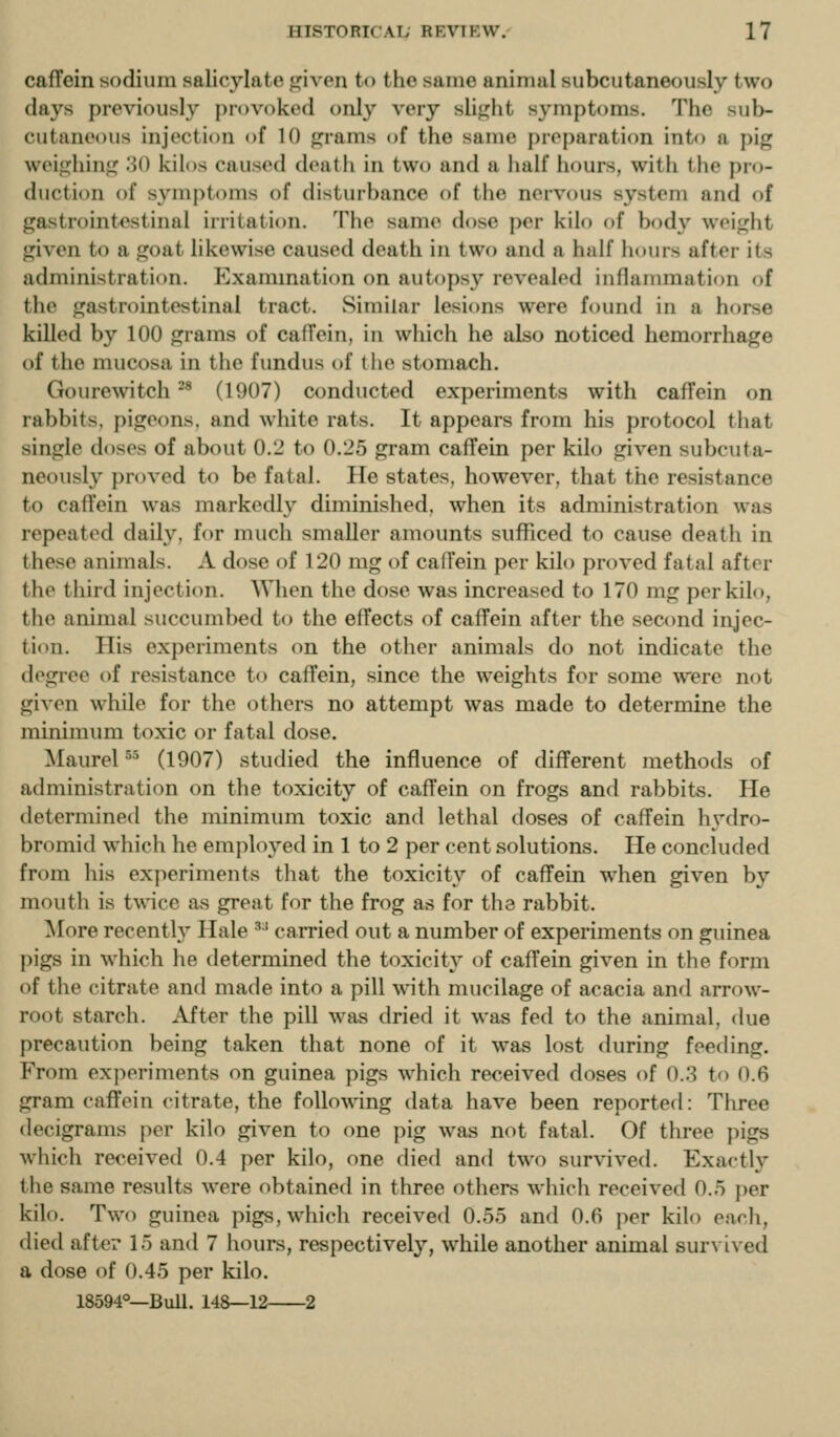 cafTein sodium salicylate given to the same animal subcutaneously two days previously provoked only very slight symptoms. The sub- cutaneous injection of 10 grams of the same preparation into a pig weighing 30 kilos caused death in two and a half hours, with the pro- duction of symptoms of disturbance of the nervous system and of gastrointestinal irritation. The same dose per kilo of body weight given to a goat likewise caused death in two and a half hours after its administration. P^xammation on autopsy revealed inflammation of the gastrointestinal tract. Similar lesions were found in a horse killed by 100 grams of calTein, in which he also noticed hemorrhage of the mucosa in the fundus of the stomach. Gourewitch ^* (1907) conducted experiments with caffein on rabbits, pigeons, and wliite rats. It appears from his protocol that single doses of about 0.2 to 0.25 gram caffein per kilo given subcuta- neously proved to be fatal. He states, however, that the resistance to caffein was markedly diminished, when its administration was repeated daily, for much smaller amounts sufficed to cause death in these animals. A dose of 120 mg of caffein per kilo proved fatal after the third injection. When the dose was increased to 170 mg per kilo, the animal succumbed to the effects of caffein after the second injec- tion. His experiments on the other animals do not indicate the degree of resistance to caffein, since the weights for some were n<H given while for the others no attempt was made to determine the minimum toxic or fatal dose. Maurel ^'^ (1907) studied the influence of different methods of administration on the toxicity of caffein on frogs and rabbits. He determined the minimum toxic and lethal doses of caffein hydro- bromid which he employed in 1 to 2 per cent solutions. He concluded from his experiments that the toxicity of caffein when given by mouth is twice as great for the frog as for the rabbit. More recently Hale •^' carried out a number of experiments on guinea ])igs in which he determined the toxicity of caffein given in the form of the citrate and made into a pill with mucilage of acacia and arrow- root starch. After the pill was dried it was fed to the animal, due precaution being taken that none of it was lost during feeding. From experiments on guinea pigs which received doses of ().;? to 0.6 gram caffein citrate, the following data have been reported: Tliree decigrams per kilo given to one pig was not fatal. Of three pigs which received 0.4 per kilo, one died and two survived. Exactly the same results were obtained in three others which received 0.5 per kilo. Two guinea pigs, which received 0.55 and 0.6 per kilo each, died after 15 and 7 hours, respectively, while another animal survived a dose of 0.45 per kilo. 18594°—Bull. 14&—12 2