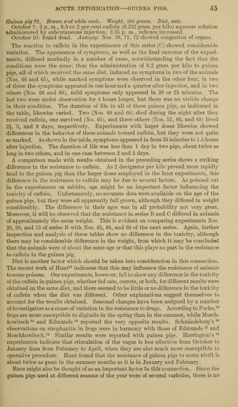 Guinea pig 72. Brown and white male. Weipht, .560 grams. Diet, oats. October 7: 3 p. m., 6.5 cc 2 per cent caffein (0.232 gram per kilo) aoueous solution administered by subcutaneous injection; 3.35 p. m., reflexen increa.><eu. October 10: found dead. Autopsy: Nos. 70, 71, 72 showed congestion of organs. The reaction to caffein in the e.xperimcnta of this series (C) showed considerable variation. Tiie appearance of symptoms, as well as the final outcome of the experi- ments, differed markedly in a number of cases, notwithstanding the fact that tho conditions were the same; thus the administration of 0.2 gram per kilo to guinea pigs, all of which received the same diet, induced no symptoms in two of the animals (Nos. 66 and 65), while marked symptoms were observed in the other four; in two of these tho symptoms appeared in one hour and a quarter after injection, and in two others (No.-<. 68 and 69), mild symptoms only appeared in 20 or 25 minutes. Tlie last two were under observation for 4 hours longer, but there was no visible change in their condition. The duration of life in all of these guinea pigs, as indicated in the table, likewise varied. Two (Nos. 60 and 68) died during the night after they received caffein, one survived (No. 65), and three others (Nos. 57, 66, and 69) lived 2J, 5, and 9 days, respectively. Experiments with larger doses likewise showed differences in the behavior of these animals toward caffein, but they were not quite 80 marked. As shown in the table, symptoms appeared in from 35 minutes to 1.5 hours after injection. The duration of life was less than 1 day in two pigs, about twice as long in two others, and in one case between 2 and 3 days. A comparison made with results obtained in the preceding series shows a striking difference in the resistance to caffein. As 2 decigrams per kilo proved more rapidly fatal to the guinea pig than the larger doses employed in the later experiments, this difference in the resistance to caffein may be due to several factors. As pointed out in the experiments on rabbits, age might be an important factor influencing the toxicity of caffein. Unfortunately, no accurate data were available on the age of the guinea pigs, but they were all apparently full grown, although they differed in weight considerably. The difference in their ages was in all probability not ver>' great. Moreover, it will be observed that the resistance in series B and C differed in animals of approximately the same weight. This is evident on comparing experiments Nos. 20, 38, and 13 of series B with Nos. 65, 66, and 69 of the next series. Again, further inspection and analysis of these tables show no difference in the toxicity, although there may be considerable difference in the weight, from which it may be concluded that the animals were of about the same age or that this plays no part in the resistance to caffein in the guinea pig. Diet is another factor which should be taken into consideration in this connection. The recent work of Ilunt^' indicates that this may influence the resistance of animals to some poisons. Our experiments, however, fail to show any difference in the toxicity of the caffein in guinea pigs, whether fed oats, carrots, or both, for different results were obtained on the same diet, and there seemed to be little or no difference in the toxicity of caffein when the diet was different. Other explanations suggest themselves to account for the results obtained. Seasonal changes have been assigned by a number of investigators as a cause of variation in the resistance to drugs. According to Focke,-* frogs are more susceptible to digitalis in the spring than in the summer, while Mosch- kowitsch ** and Edmunds -' reported the very opposite results. Schmiedeberg's ^ obsers-ations on strophantin in frogs were in harmony with those of Edmimds -^ and Moschkowitsch.^ Similar results were reported with guinea pigs. Harrington's ^* experiments indicate that stimulation of the vagus is less effective from October to January than from February to April, when they are also much more susceptible to operative procedure. Hunt found that the resistance of guinea pigs to aceto nitril is about twice as great in the summer months as it is in January and February. Race might also be thought of as an important factor in this connection. Since the guinea pigs used at different seasons of the year were of several varieties, there is no