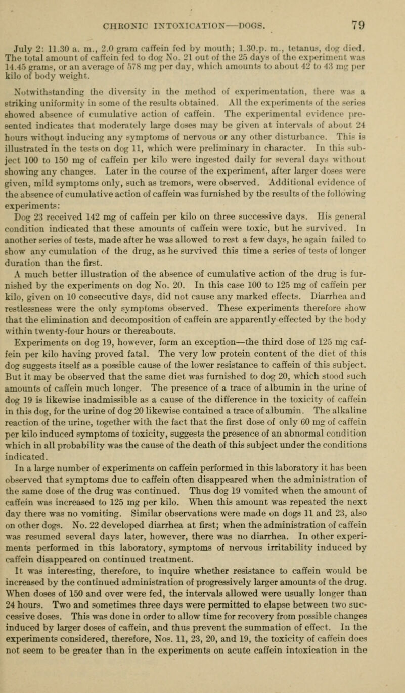 July 2: 11.30 a. m., 2.0 pram caffein fed by nioulh; 1.30.J). ni., tetanu., dojr died. The totiil amount of calfein fed to dog No. 21 out of the 25 days of the experiment was 14.-lo grams, or an average of 578 mg per day, \vhi<h amounts to about 42 to 4:i mg per kilo of body weight. Notwithstanding the diversity in the method of experimentation, there was a striking uniformity in some of the results obtained. All the experiments of the series showed absence of cumulative action of caffein. The experimental evidence pre- sented indicate.^ that moderately large doses may be given at interval.-^ of ab<nit 24 hours without inducing any symptoms of nervous or any other disturbance. This is illustrated in the tests on dog 11, which were preliminary in character. In this sub- ject 100 to 150 mg of caffein per kilo were ingested daily for several day.s without showing any changes. Later in the course of the experiment, after larger doses were given, mild symptoms only, such as tremors, were observed. Additional evidence of the absence of cumulative action of caffein was furnished by the results of the following experiments: Dog 23 received 142 mg of caffein per kilo on three successive days. His general condition indicated that these amounts of caffein were toxic, but he survived. In another series of tests, made after he was allowed to rest a few days, he again failed to show any cumulation of the drug, as he survived this time a series of tests of longer duration than the first. A much better illustration of the absence of cumulative action of the drug is fur- nished by the experiments on dog No. 20. In this case 100 to 125 mg of caffein per kilo, given on 10 consecutive days, did not cause any marked effects. Diarrhea and restlessness were the only symptoms observed. These experiments therefore show that the elimination and decomposition of caffein are apparently effected by the body within twenty-four hours or thereabouts. Experiments on dog 19, however, form an exception—the third dose of 125 mg caf- fein per kilo ha\'ing proved fatal. The very low protein content of the diet of this dog suggests itself as a possible cause of the lower resistance to caffein of this subject. But it may be observed that the same diet was furnished to dog 20, which stood such amounts of caffein much longer. The presence of a trace of albumin in the urine of dog 19 is likewise inadmissible as a cause of the difference in the toxicity of caffein in this dog, for the urine of dog 20 likewise contained a trace of albumin. The alkaline reaction of the urine, together with the fact that the first dose of only 60 mg of caffein per kilo induced symptoms of toxicity, su^ests the presence of an abnormal condition which in all probability was the cause of the death of this subject under the conditions indicated. In a lai^e number of experiments on caffein performed in this laboratory it has been observed that symptoms due to caffein often disappeared when the administration of the same dose of the drug was continued. Thus dog 19 vomited when the amount of caffein was increased to 125 mg per kilo. WTien this amount was repeated the next day there was no vomiting. Similar observations were made on dogs 11 and 23, also on other dogs. No. 22 developed diarrhea at first; when the adminLstration of caffein was resumed several days later, however, there was no diarrhea. In other experi- ments performed in this laboratory, symptoms of nervous irritability induced by caffein disappeared on continued treatment. It was interesting, therefore, to inquire whether resistance to caffein would be increased by the continued administration of progressively larger amounts of the drug. When doses of 150 and over were fed, the intervals allowed were usually longer than 24 hours. Two and sometimes three days were permitted to elapse between two suc- cessive doses. This was done in order to allow time for recovery from possible changes induced by larger doses of caffein, and thus prevent the summation of effect. In the experiment? considered, therefore, Nos. 11, 23, 20, and 19, the toxicity of caffein does not seem to be greater than in the experiments on acute caffein intoxication in the