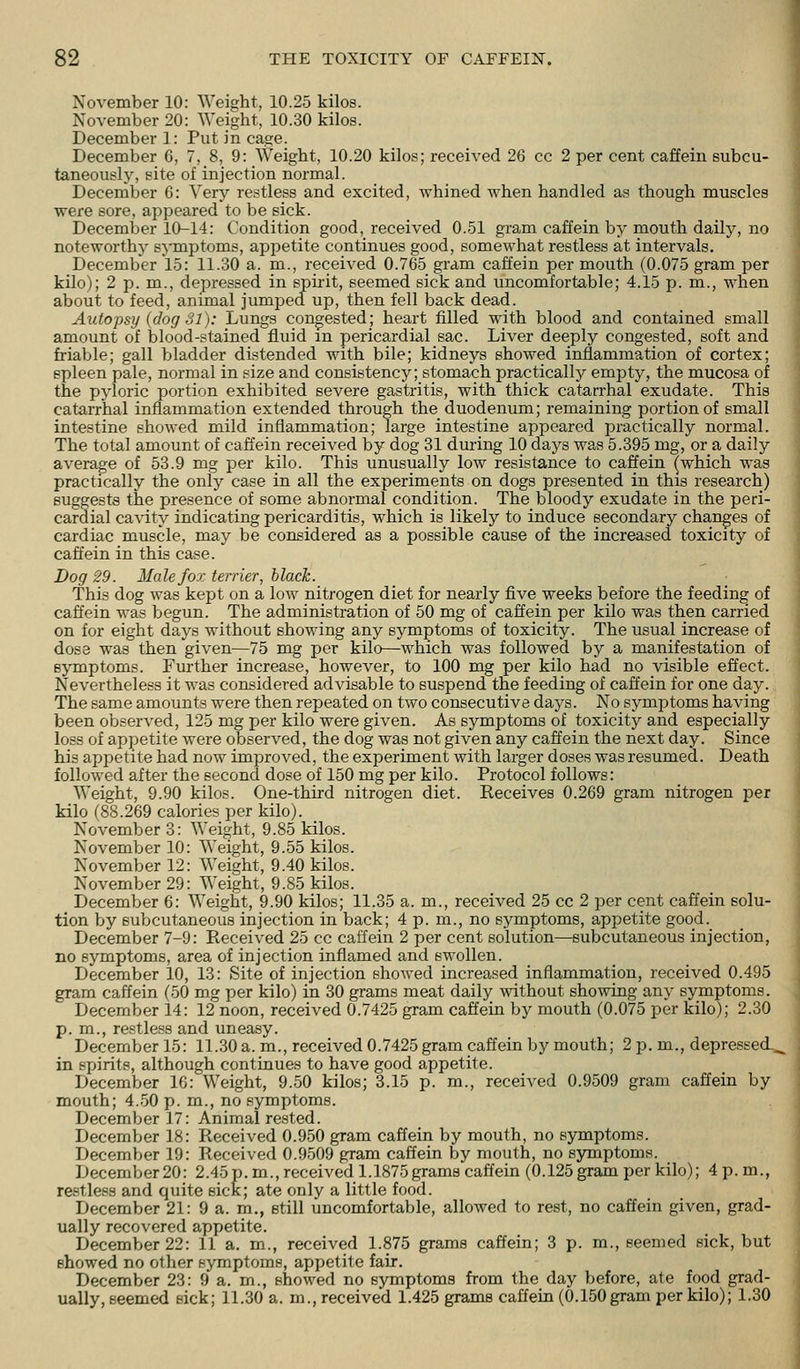 November 10: Weight, 10.25 kilos. November 20: Weight, 10.30 kilos. December 1: Put in cage. December 6, 7, 8, 9: Weight, 10.20 kilos; received 26 cc 2 per cent caffein Bubcu- taneously, site of injection normal. December 6: Very restless and excited, whined when handled as though muscles were sore, appeared to be sick. December 10-14: Condition good, received 0.51 gram caffein by mouth daily, no noteworthy symptoms, apjietite continues good, somewhat restless at intervals. December 15: 11.30 a. m., received 0.765 gram caffein per mouth (0.075 gram per '. kilo); 2 p. m., depressed in spirit, seemed sick and uncomfortable; 4.15 p. m., when ' about to feed, animal jumped up, then fell back dead. Autopsy (dog 31): Lungs congested; heart tilled with blood and contained small amount of blood-stained fluid m pericardial sac. Liver deeply congested, soft and friable; gall bladder distended with bile; kidneys showed inflammation of cortex; spleen pale, normal in size and consistency; stomach practically empty, the mucosa of the pyloric portion exhibited severe gastritis, with thick catarrhal exudate. This catarrhal inflammation extended through the duodenum; remaining portion of small intestine showed mild inflammation; large intestine appeared practically normal. The total amount of caffein received by dog 31 during 10 days was 5.395 mg, or a daily average of 53.9 mg per kilo. This unusually low resistance to caffein ^which was practically the only case in all the experiments on dogs presented in this research) suggests the presence of some abnormal condition. The bloody exudate in the peri- cardial cavity indicating pericarditis, which is likely to induce secondary changes of cardiac muscle, may be considered as a possible cause of the increased toxicity of caffein in this case. Dog 29. Male fox terrier, black. This dog was kept on a low nitrogen diet for nearly five weeks before the feeding of caffein was begun. The administration of 50 mg of caffein per kilo was then carried on for eight days without showing any symptoms of toxicity. The usual increase of dose was then given—75 mg per kilo—which was followed by a manifestation of symptoms. Further increase, however, to 100 mg per kilo had no visible effect. Nevertheless it was considered advisable to suspend the feeding of caffein for one day. The same amounts were then repeated on two consecutive days. No symptoms having been observed, 125 mg per kilo were given. As symptoms of toxicity and especially loss of appetite were observed, the dog was not given any caffein the next day. Since his appetite had now improved, the experiment with larger doses was resumed. Death followed after the second dose of 150 mg per kilo. Protocol follows: Weight, 9.90 kilos. One-third nitrogen diet. Receives 0.269 gram nitrogen per kilo (88.269 calories per kilo). November 3: Weight, 9.85 kilos. November 10: Weight, 9.55 kilos. November 12: Weight, 9.40 kilos. November 29: Weight, 9.85 kilos. December 6: Weight, 9.90 kilos; 11.35 a. m., received 25 cc 2 per cent caffein solu- tion by subcutaneous injection in back; 4 p. m., no sj'mptoms, appetite good. December 7-9: Received 25 cc caffein 2 per cent solution—subcutaneous injection, no symptoms, area of injection inflamed and swollen. December 10, 13: Site of injection showed increased inflammation, received 0.495 gram caffein (50 mg per kilo) in 30 grams meat daily without showing any symptoms. December 14: 12 noon, received 0.7425 gram caffein by mouth (0.075 per kilo); 2.30 p. m., restless and uneasy. December 15: 11.30 a. m., received 0.7425 gram caffein by mouth; 2 p. m., depressed^ in spirits, although continues to have good appetite. December 16: Weight, 9.50 kilos; 3.15 p. m., received 0.9509 gram caffein by mouth; 4.50 p. m., no symptoms. December 17: Animal rested. December 18: Received 0.950 gram caffein by mouth, no symptoms. December 19: Received 0.9509 gram caffein by mouth, no symptoms. December 20: 2.45p.m., received 1.1875 grams caffein (0.125 gram per kilo); 4 p.m., restless and quite sick; ate only a little food. December 21: 9 a. m., etill uncomfortable, allowed to rest, no caffein given, grad- ually recovered appetite. December 22: 11 a. m., received 1.875 grams caffein; 3 p. m., seemed sick, but showed no other symptoms, appetite fair. December 23: 9 a. m., showed no symptoms from the day before, ate food grad- ually, seemed sick; 11.30 a. m., received 1.425 grams caffein (0.150 gram per kilo); 1.30