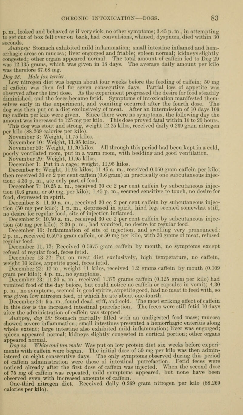 p.m., looked and behaved as if very sick, no other Kymptoms; 3.45 p. m., in attempting to get out of box fell over on back, had convuIsionH, whined, dyspnoea, died within 30 seconds. Autopsy: Stomach exhibited mild inflammation; small intestine inflamed and hem- orrhagic area.s on mucosa; liver engorged and friable; spleen normal; kidneys slightly congested; other organs appeared normal. The total amount of caffein fed to Dog 29 was 12.135 grams, which was given in 18 days. The average daily amount per kilo was therefore 07.08 mg. Dog 28. Male fox terrier. Low nitrogen diet was begun about four weeks before the feeding of caffein; 50 mg of caffein was then fed for seven consecutive days. Partial loss of appetite was observofl after the first dose. As the experiment progressed the desire for food steadily diminished, and the feces became fetid. Symptoms of intoxication manifested them- selves early in the experiment, and vomiting occurred after the fourth dose. The dog was then put on a diet exclusively of meat. After an intermission of 10 days 109 mg caffein per kilo were given. Since there were no symptoms, the following day the amount was increased to 125 mg per kilo. This dose proved fatal within IG to 20 hours. This dog was stout and strong, weight 12.25 kilos, received daily 0.269 gram nitrogen per kilo (88.269 calories per kilo). November 3: Weight, 11.75 kilos. November 10: Weight, 11.95 kilos. November 20: Weight, 11.20 kilos. All through this period had been kept in a cold, poorly ventilated room, put in a warm room, with bedding and good Aentdation. November 29: Weight, 11.95 kilos. December 1: Put in a cage; weight, 11.95 kilos. December 6: Weight, 11.95 kilos; 11.45 a. m., received 0.050 gram caffein per kilo; then received 30 cc 2 per cent caffein (0.6 gram) in practically one subcutaneous injec- tion; 4.30 p. m., ate only part of food. December 7: 10.25 a. m., received 30 cc 2 per cent caffein by subcutaneous injec- tion (0.6 gram, or 50 mg, per kilo); 1.45 p. m., seemed sen.sitive to touch, no desire for food, depressed in spirit. December 8: 11.40 a. m., received 30 cc 2 per cent caffein by subcutaneous injec- tion (50 mg per kilo); 1 p. m., depressed in spirit, hind legs seemed somewhat stiff, no desire for regular food, site of injection inflamed. December 9: 10.50 a. m., received 30 cc 2 per cent caffein by subcutaneous injec- tion (50 mg per kilo); 2.30 p. m., had vomited, no desire for regular food. December 10: Inflammation of site of injection, and swelling very pronounced; 2 p. m., received 0.5975 gram caffein, or 50 mg per kilo, with 30 grams of meat, refused regular food. December 11, 12: Received 0.5975 gram caffein by mouth, no symptoms except refusal of regular food, feces fetid. December 13-22: Put on meat diet exclusively, high temperature, no caffein, weight 10 kilos, appetite good, feces fetid. December 22: 12 m., weight 11 kilos, received 1.2 grams caffein by mouth (0.109 gram per kilo); 4 p. m., no symptoms. December 23: 11.30 a. m., received 1.375 grams caffein (0.125 gram per kilo) had vomited food of the day before, but could notice no caffein or capsules in vomit; 4.30 p. m., no symptoms, seemed in good .spirits, appetite good, had no meat to feed with, so was given low nitrogen feed, of which be ate about one-fourth. December 24: 9a. m., found dead, stiff, and cold. The mo.st striking effect of caffein in this dog is the increased intestinal putrefaction. The feces were still fetid 10 days after the administration of caffein was st(i])pod. Autopsy, dog 28: Stomach partially filled witli an undigested food mass; mucosa showed severe inflammation; small intestines presented a hemorrhagic enteritis along whole extent; large intestine also exhibited mild inflammation; liver was engorged; spleen appeared normal; kidneys slightly congested in cortical portion; other organs appeared normal. Dog 24. White and tan male: Was put on low protein diet six weeks before experi- ments with caffein were begun. The initial dose of 50 mg per kilo was then admin- istered on eight consecutive days. The only symptoms observed during this period of caffein administration were those of intestinal putrefaction. Fetid feces were noticed already after the first dose of caffein was injected. WTien the second dose of 75 mg of caffein was repeated, mild symptoms appeared, but none have been observed even with increased amounts of caffein. One-third nitrogen diet. Received daily 0.269 gram nitrogen per kilo (88.269 calories per kilo).