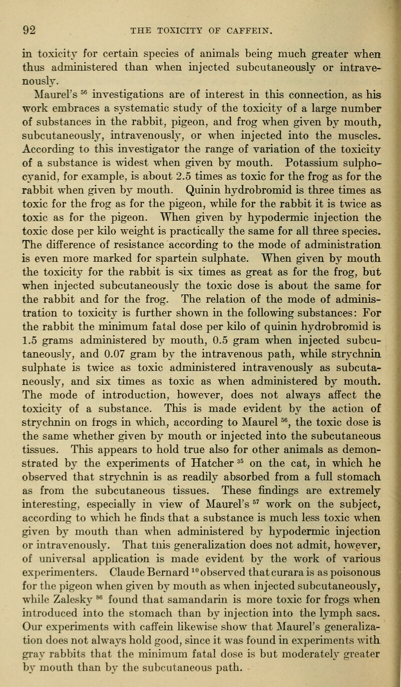 in toxicity for certain species of animals being much greater when thus administered than when injected subcutaneously or intrave- nously. Maurel's ^^ investigations are of interest in this connection, as his work embraces a systematic study of the toxicit}^ of a large number of substances in the rabbit, pigeon, and frog when given by mouthy subcutaneously, intravenously, or when injected into the muscles. According to this investigator the range of variation of the toxicity of a substance is wadest when given by mouth. Potassium sulpho- cyanid, for example, is about 2.5 times as toxic for the frog as for the rabbit when given by mouth. Quinin hydrobromid is three times as. toxic for the frog as for the pigeon, while for the rabbit it is twice as toxic as for the pigeon. When given by hypodermic injection the toxic dose per kilo weight is practicall}^ the same for all three species. The difference of resistance according to the mode of administration is even more marked for spartein sulphate. When given by mouth the toxicity for the rabbit is six times as great as for the frog, but when injected subcutaneously the toxic dose is about the same for the rabbit and for the frog. The relation of the mode of adminis- tration to toxicity is further shown in the following substances: For the rabbit the minimum fatal dose per kilo of quinin hydrobromid is 1.5 grams administered by mouth, 0.5 gram when injected subcu- taneously, and 0.07 gram by the intravenous path, while strychnui sulphate is twice as toxic administered intravenously as subcuta- neously, and six times as toxic as when administered by mouth. The mode of introduction, however, does not always affect the toxicity of a substance. This is made evident by the action of strj^chnin on frogs in which, according to Maurel ^^, the toxic dose is the same whether given by mouth or injected into the subcutaneous tissues. This appears to hold true also for other animals as demon- strated by the experiments of Hatcher ^^ on the cat, in which he observed that strychnin is as readily absorbed from a full stomach as from the subcutaneous tissues. These findings are extremely interesting, especially in view of Maurel's  work on the subject, according to which he finds that a substance is much less toxic when given by mouth than when administered by hypodermic injection or intravenousl3\ That tnis generahzation does not admit, however, of universal apphcation is made evident by the work of various experimenters. Claude Bernard ^° observed that curara is as poisonous for the pigeon when given b}'' mouth as when injected subcutaneously, while Zalesky ^ foimd that samandarin is more toxic for frogs when introduced into the stomach than by injection into the Ij^mph sacs. Our experiments with caffein likewise show that Maurel's generaliza- tion does not always hold good, since it was found in experiments mth gray rabbits that the minimum fatal dose is but moderately greater by mouth than by the subcutaneous path.