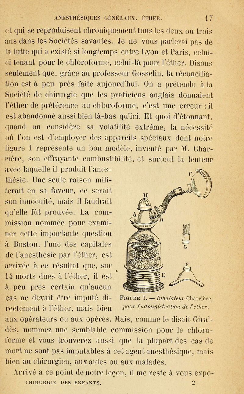 et qui se reproduisent chroniquement tous les deux ou trois ans dans les Sociétés savantes. Je ne vous parlerai pas de la lutte qui a existé si longtemps entre Lyon et Paris, celui- ci tenant pour le chloroforme, celui-là pour l'éther. Disons seulement que, grâce au professeur Gosselin, la réconcilia- tion est à peu près faite aujourd'hui. On a prétendu à la Société de chirurgie que les praticiens anglais donnaient l'éther de préférence au chloroforme, c'est une erreur : il est abandonné aussi bien là-bas qu'ici. Et quoi d'étonnant, quand on considère sa volatilité extrême, la nécessité où l'on est d'employer des appareils spéciaux dont notre ligure 1 représente un bon modèle, inventé par M. Char- rière, son effrayante combustibilité, et surtout la lenteur avec laquelle il produit l'anes- thésie. Une seule raison mili- terait en sa faveur, ce serait son innocuité, mais il faudrait qu'elle fut prouvée. La com- mission nommée pour exami- ner cette importante question à Boston, l'une des capitales de l'anesthésie par l'éther, est arrivée à ce résultat que, sur 14 morts dues à l'éther, il est à peu près certain qu'aucun cas ne devait être imputé di- rectement à l'éther, mais bien aux opérateurs ou aux opérés. Mais, comme le disait Giral- dès, nommez une semblable commission pour le chloro- forme et vous trouverez aussi que la plupart des cas de mort ne sont pas imputables à cet agent anesthésique, mais bien au chirurgien, aux aides ou aux malades. Arrivé à ce point de notre leçon, il me reste à vous expo- CHtRURGIE DES ENFANTS. 2 Figure 1. — Inhalateur Charrièrp, pour l administration de l'éther.