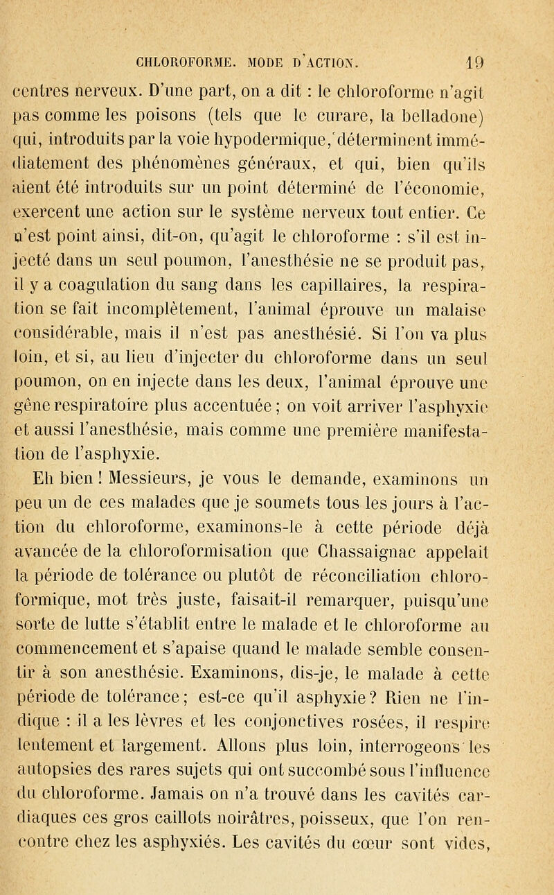 contres nerveux. D'une part, on a dit : le chloroforme n'agit pas comme les poisons (tels que le curare, la belladone) qui, introduits par la voie hypodermique, déterminent immé- diatement des phénomènes généraux, et qui, bien qu'ils aient été introduits sur un point déterminé de l'économie, exercent une action sur le système nerveux tout entier. Ce n'est point ainsi, dit-on, qu'agit le chloroforme : s'il est in- jecté dans un seul poumon, l'anesthésie ne se produit pas, il y a coagulation du sang dans les capillaires, la respira- tion se fait incomplètement, l'animal éprouve un malaise considérable, mais il n'est pas anesthésié. Si l'on va plus loin, et si, au lieu d'injecter du chloroforme dans un seul poumon, on en injecte dans les deux, l'animal éprouve une gêne respiratoire plus accentuée ; on voit arriver l'asphyxie et aussi l'anesthésie, mais comme une première manifesta- tion de l'asphyxie. Eh bien ! Messieurs, je vous le demande, examinons un peu un de ces malades que je soumets tous les jours à l'ac- tion du chloroforme, examinons-le à cette période déjà avancée de la chloroformisation que Chassaignac appelait la période de tolérance ou plutôt de réconciliation chloro- formique, mot très juste, faisait-il remarquer, puisqu'une sorte de lutte s'établit entre le malade et le chloroforme au commencement et s'apaise quand le malade semble consen- tir à son anesthésié. Examinons, dis-je, le malade à cette période de tolérance ; est-ce qu'il asphyxie ? Rien ne l'in- dique : il a les lèvres et les conjonctives rosées, il respire lentement et largement. Allons plus loin, interrogeons'les autopsies des rares sujets qui ont succombé sous l'influence du chloroforme. Jamais on n'a trouvé dans les cavités car- diaques ces gros caillots noirâtres, poisseux, que l'on ren- contre chez les asphyxiés. Les cavités du cœur sont vides,