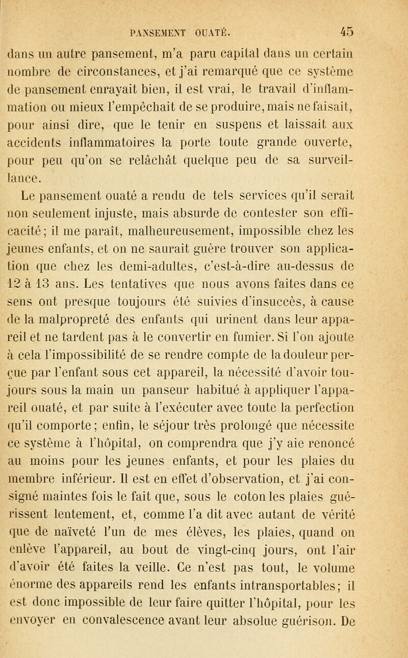 dans un autre pansement, m'a paru capital dans un certain nombre de circonstances, et j'ai remarqué que ce système de pansement enrayait bien, il est vrai, le travail d'inflam- mation ou mieux l'empêchait de se produire, mais ne faisait, pour ainsi dire, que le tenir en suspens et laissait aux accidents inflammatoires la porte toute grande ouverte, pour peu qu'on se relâchât quelque peu de sa surveil- lance. Le pansement ouaté a rendu de tels services qu'il serait non seulement injuste, mais absurde de contester son effi- cacité ; il me paraît, malheureusement, impossible chez les jeunes enfants, et on ne saurait guère trouver son applica- tion que chez les demi-adultes, c'est-à-dire au-dessus de 12 à 13 ans. Les tentatives que nous avons faites dans ce sens ont presque toujours été suivies d'insuccès, à cause de la malpropreté des enfants qui urinent dans leur appa- reil et ne tardent pas à le convertir en fumier. Si l'on ajoute à cela l'impossibilité de se rendre compte de la douleur per- çue par l'enfant sous cet appareil, la nécessité d'avoir tou- jours sous la main un panseur habitué à appliquer l'appa- reil ouaté, et par suite à l'exécuter avec toute la perfection qu'il comporte ; enfin, le séjour très prolongé que nécessite ce système à l'hôpital, on comprendra que j'y aie renoncé au moins pour les jeunes enfants, et pour les plaies du membre inférieur. Il est en effet d'observation, et j'ai con- signé maintes fois le fait que, sous le coton les plaies gué- rissent lentement, et, comme l'a dit avec autant de vérité que de naïveté l'un de mes élèves, les plaies, quand on enlève l'appareil, au bout de vingt-cinq jours, ont l'air d'avoir été faites la veille. Ce n'est pas tout, le volume énorme des appareils rend les enfants intransportables ; il est donc impossible de leur faire quitter l'hôpital, pour les envoyer en convalescence avant leur absolue guérison. De