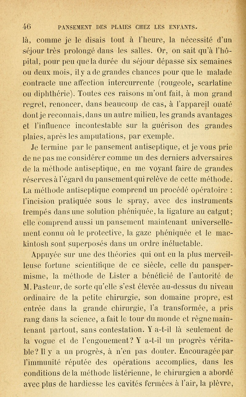 la, comme je le disais tout à l'heure, la nécessité d'un séjour très prolongé dans les salles. Or, on sait qu'à l'hô- pital, pour peu que la durée du séjour dépasse six semaines ou deux mois, il y a de grandes chances pour que le malade contracte une affection intercurrente (rougeole, scarlatine ou diphthérie). Toutes ces raisons m'ont fait, à mon grand regret, renoncer, dans beaucoup de cas, à l'appareil ouaté dont je reconnais, dans un autre milieu, les grands avantages et l'influence incontestable sur la guérison des grandes plaies, après les amputations, par exemple. Je termine par le pansement antiseptique, et je vous prie de ne pas me considérer comme un des derniers adversaires de la méthode antiseptique, en me voyant faire de grandes réserves à l'égard du pansement qui relève de cette méthode. La méthode antiseptique comprend un procédé opératoire : l'incision pratiquée sous le spray, avec des instruments trempés dans une solution phéniquée, la ligature au catgut; elle comprend aussi un pansement maintenant universelle- ment connu où le protective, la gaze phéniquée et le mac- kintosh sont superposés dans un ordre inéluctable. Appuyée sur une des théories qui ont eu la plus merveil- leuse fortune scientifique de ce siècle, celle du pansper- misme, la méthode de Lister a bénéficié de l'autorité de M. Pasteur, de sorte qu'elle s'est élevée au-dessus du niveau ordinaire de la petite chirurgie, son domaine propre, est entrée dans la grande chirurgie, l'a transformée, a pris rang dans la science, a fait le tour du monde et règne main- tenant partout, sans contestation. Y a-t-il là seulement de la vogue et de l'engouement? Y a-t-il un progrès vérita- ble? Il y a un progrès, à n'en pas douter. Encouragée par l'immunité réputée des opérations accomplies, dans les conditions delà méthode listérienne, le chirurgien a abordé avec plus de hardiesse les cavités fermées à l'air, la plèvre,