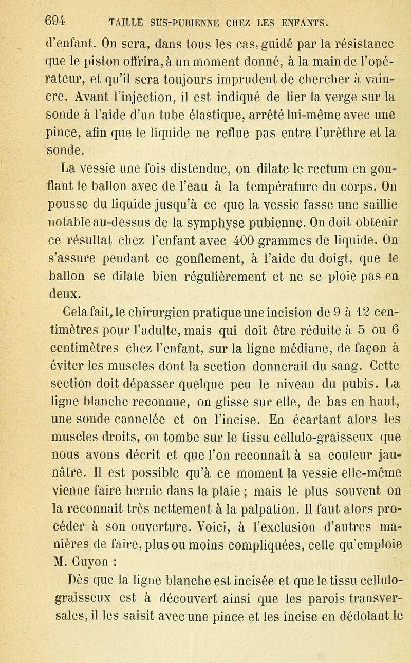 d'enfant. On sera, dans tous les cas, guidé par la résistance que le piston offrira, à un moment donné, à la main de l'opé- rateur, et qu'il sera toujours imprudent de chercher à vain- cre. Avant l'injection, il est indiqué de lier la verge sur la sonde à l'aide d'un tube élastique, arrêté lui-même avec une pince, afin que le liquide ne reflue pas entre l'urèthre et la sonde. La vessie une fois distendue, on dilate le rectum en gon- flant le ballon avec de l'eau à la température du corps. On pousse du liquide jusqu'à ce que la vessie fasse une saillie notable au-dessus de la symphyse pubienne. On doit obtenir ce résultat chez l'enfant avec 400 grammes de liquide. On s'assure pendant ce gonflement, à l'aide du doigt, que le ballon se dilate bien régulièrement et ne se ploie pas en deux. Gela fait, le chirurgien pratique une incision de 9 à 12 cen- timètres pour l'adulte, mais qui doit être réduite à 5 ou 6 centimètres chez l'enfant, sur la ligne médiane, de façon à éviter les muscles dont la section donnerait du sang. Cette section doit dépasser quelque peu le niveau du pubis. La ligne blanche reconnue, on glisse sur elle, de bas en haut, une sonde cannelée et on l'incise. En écartant alors les muscles droits, on tombe sur le tissu cellulo-graisseux que nous avons décrit et que l'on reconnaît à sa couleur jau- nâtre. Il est possible qu'à ce moment la vessie elle-même vienne faire hernie dans la plaie ; mais le plus souvent on la reconnaît très nettement à la palpation. Il faut alors pro- céder à son ouverture. Voici, à l'exclusion d'autres ma- nières de faire, plus ou moins compliquées, celle qu'emploie M. Guyon : Dès que la ligne blanche est incisée et que le tissu cellulo- graisseux est à découvert ainsi que les parois transver- sales, il les saisit avec une pince et les incise en dédolant le