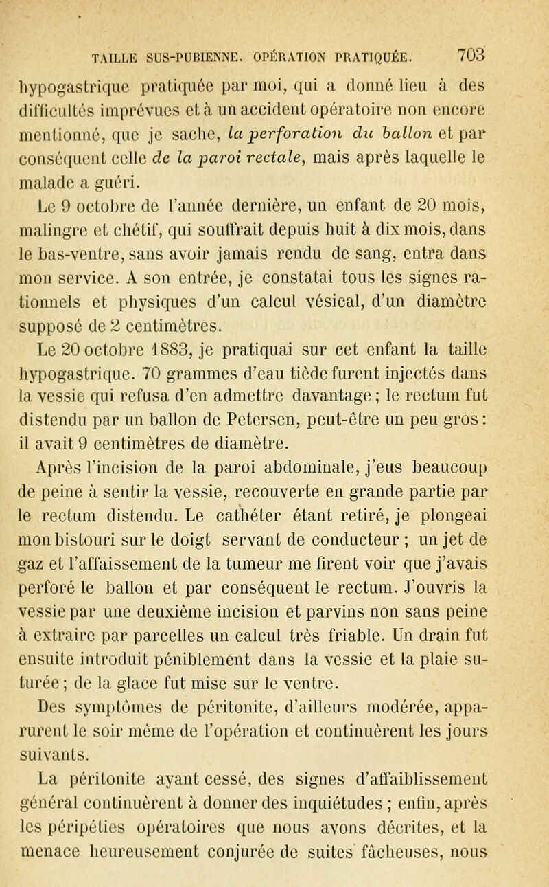 hypogastriquc pratiquée par moi, qui a donné lieu à des difficultés imprévues et à un accident opératoire non encore mentionné, que je sache, la perforation du ballon et par conséquent celle de la paroi rectale, mais après laquelle le malade a guéri. Le 9 octobre de l'année dernière, un enfant de 20 mois, malingre et chétif, qui souffrait depuis huit à dix mois, dans le bas-ventre, sans avoir jamais rendu de sang, entra dans mon service. A son entrée, je constatai tous les signes ra- tionnels et physiques d'un calcul vésical, d'un diamètre supposé de 2 centimètres. Le 20 octobre 1883, je pratiquai sur cet enfant la taille hypogastrique. 70 grammes d'eau tiède furent injectés dans la vessie qui refusa d'en admettre davantage ; le rectum fut distendu par un ballon de Petersen, peut-être un peu gros : il avait 9 centimètres de diamètre. Après l'incision de la paroi abdominale, j'eus beaucoup de peine à sentir la vessie, recouverte en grande partie par- le rectum distendu. Le cathéter étant retiré, je plongeai mon bistouri sur le doigt servant de conducteur ; un jet de gaz et l'affaissement de la tumeur me firent voir que j'avais perforé le ballon et par conséquent le rectum. J'ouvris la vessie par une deuxième incision et parvins non sans peine à extraire par parcelles un calcul très friable. Un drain fut ensuite introduit péniblement dans la vessie et la plaie su- turée ; de la glace fut mise sur le ventre. Des symptômes de péritonite, d'ailleurs modérée, appa- rurent le soir même de l'opération et continuèrent les jours suivants. La péritonite ayant cessé, des signes d'affaiblissement général continuèrent à donner des inquiétudes ; enfin, après les péripéties opératoires que nous avons décrites, et la menace heureusement conjurée de suites fâcheuses, nous