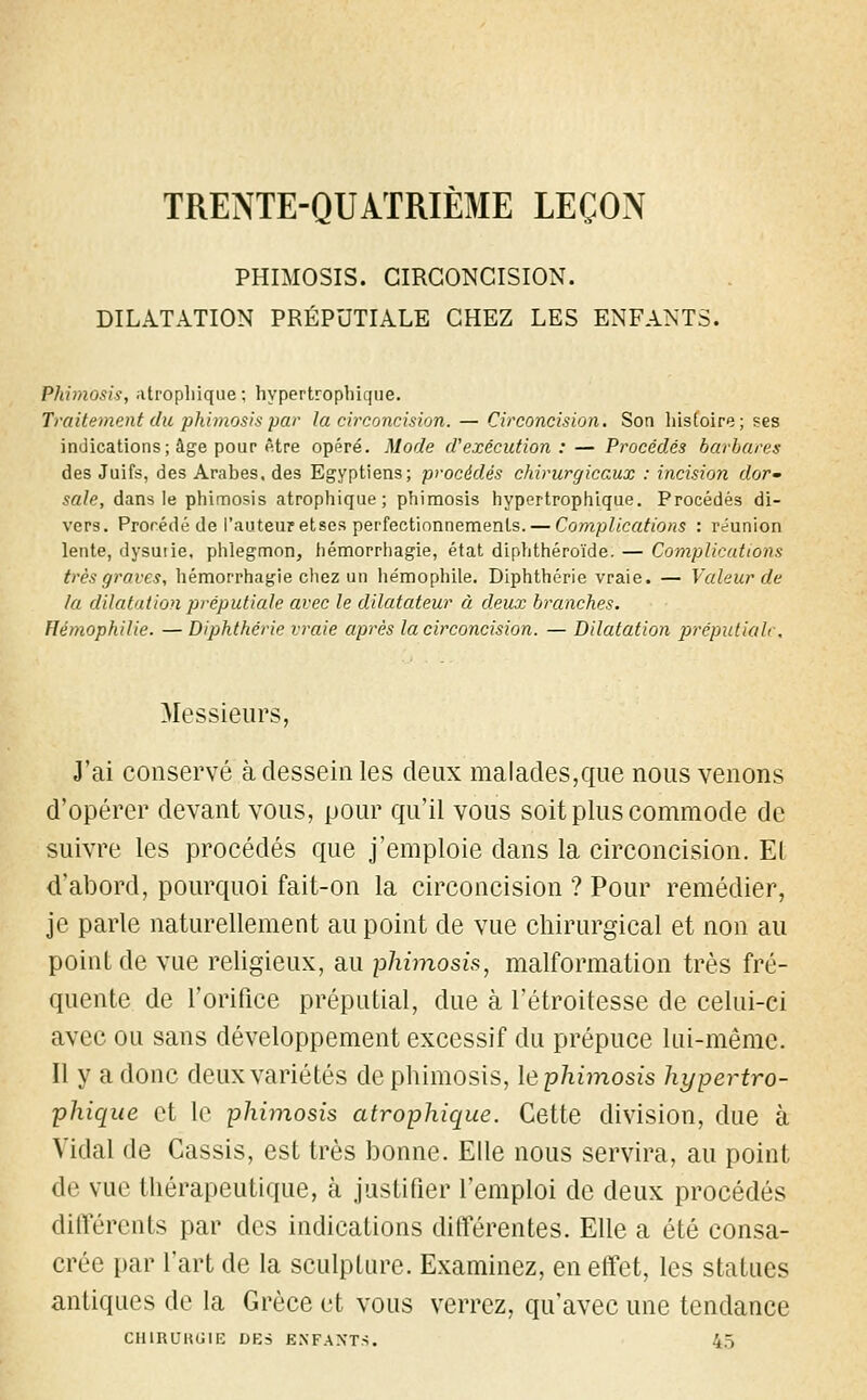 TRENTE-QUATRIÈME LEÇON PHIMOSIS. CIRCONCISION. DILATATION PRÉPUTIALE CHEZ LES ENFANTS. Phimosis, atrophique; hypertrophique. Traitement du phimosis par la circoncision. — Circoncision. Son histoire ; ses indications; âge pour être opéré. Mode d'exécution : — Procédés barbares des Juifs, des Arabes, des Egyptiens; procédés chirurgicaux : incision dor- sale, dans le phimosis atrophique ; phimosis hypertrophique. Procédés di- vers. Prorédé de l'auteur etses perfectionnements. — Complications : réunion lente, dysutie, phlegmon, hémorrhagie, état diphthéroïde. — Complications très graves, hémorrhagie chez un he'mophile. Diphthérie vraie. — Valeur de la dilatation préputiaie avec le dilatateur à deux branches. Hémophilie. — Diphthérie vraie après la circoncision. — Dilatation préputiah. Messieurs, J'ai conservé à dessein les deux malades,que nous venons d'opérer devant vous, pour qu'il vous soit plus commode de suivre les procédés que j'emploie dans la circoncision. Et d'abord, pourquoi fait-on la circoncision ? Pour remédier, je parle naturellement au point de vue chirurgical et non au point de vue religieux, au phimosis, malformation très fré- quente de l'orifice préputial, due à l'étroitesse de celui-ci avec ou sans développement excessif du prépuce lui-même. Il y a donc deux variétés de phimosis, le phimosis hypertro- phique et le phimosis atrophique. Cette division, due à Vidal de Cassis, est très bonne. Elle nous servira, au point de vue thérapeutique, à justifier l'emploi de deux procédés différents par des indications différentes. Elle a été consa- crée par l'art de la sculpture. Examinez, en effet, les statues antiques de la Grèce et vous verrez, qu'avec une tendance CIURUKGIE DES ENFANTS. 45