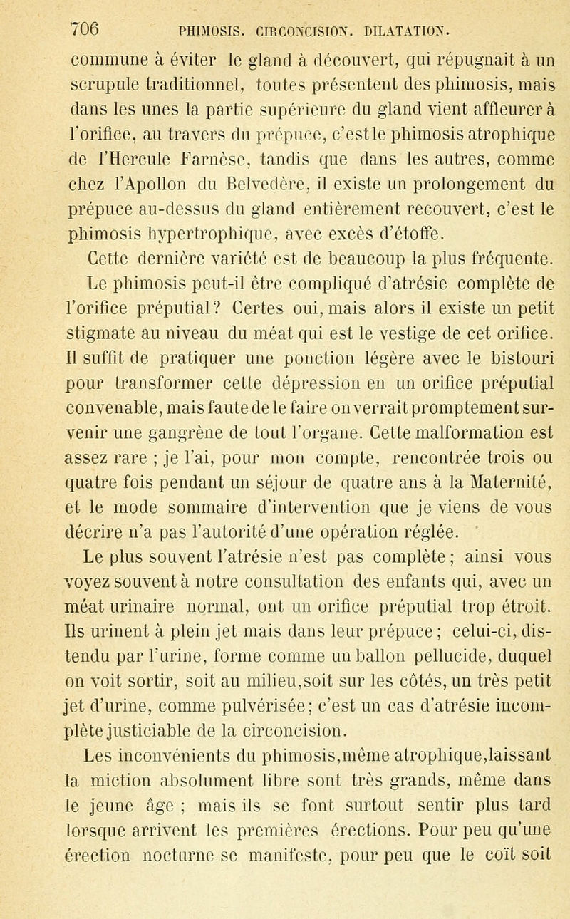 commune à éviter le gland à découvert, qui répugnait à un scrupule traditionnel, toutes présentent des phimosis, mais dans les unes la partie supérieure du gland vient affleurer à l'orifice, au travers du prépuce, c'estle phimosis atrophique de l'Hercule Farnèse, tandis que dans les autres, comme chez l'Apollon du Belvédère, il existe un prolongement du prépuce au-dessus du gland entièrement recouvert, c'est le phimosis hypertrophique, avec excès d'étoffe. Cette dernière variété est de beaucoup la plus fréquente. Le phimosis peut-il être compliqué d'atrésie complète de l'orifice préputial ? Certes oui, mais alors il existe un petit stigmate au niveau du méat qui est le vestige de cet orifice. Il suffit de pratiquer une ponction légère avec le bistouri pour transformer cette dépression en un orifice préputial convenable, mais faute de le faire on verrait promptement sur- venir une gangrène de tout l'organe. Cette malformation est assez rare ; je l'ai, pour mon compte, rencontrée trois ou quatre fois pendant un séjour de quatre ans à la Maternité, et le mode sommaire d'intervention que je viens de vous décrire n'a pas l'autorité d'une opération réglée. Le plus souvent l'atrésie n'est pas complète ; ainsi vous voyez souvent à notre consultation des enfants qui, avec un méat urinaire normal, ont un orifice préputial trop étroit. Ils urinent à plein jet mais dans leur prépuce ; celui-ci, dis- tendu par l'urine, forme comme un ballon pellucide, duquel on voit sortir, soit au milieu,soit sur les côtés, un très petit jet d'urine, comme pulvérisée; c'est un cas d'atrésie incom- plète justiciable de la circoncision. Les inconvénients du phimosis,même atrophique,laissant la miction absolument libre sont très grands, même dans le jeune âge ; mais ils se font surtout sentir plus tard lorsque arrivent les premières érections. Pour peu qu'une érection nocturne se manifeste, pour peu que le coït soit