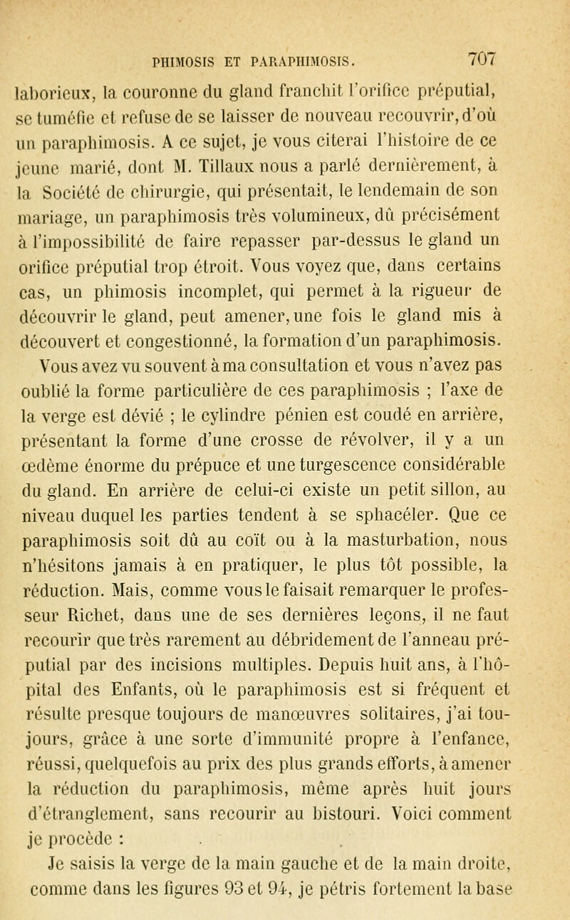 lal)oricux, la couronne du gland franchit l'orifice préputial, se tuméfie et refuse de se laisser de nouveau recouvrir, d'où un paraphimosis. A ce sujet, je vous citerai l'histoire de ce jeune marié, dont M. Tillaux nous a parlé dernièrement, à la Société de chirurgie, qui présentait, le lendemain de son mariage, un paraphimosis très volumineux, dû précisément à l'impossibilité de faire repasser par-dessus le gland un orifice préputial trop étroit. Vous voyez que, dans certains cas, un phimosis incomplet, qui permet à la rigueur de découvrir le gland, peut amener, une fois le gland mis à découvert et congestionné, la formation d'un paraphimosis. Vous avez vu souvent à ma consultation et vous n'avez pas oublié la forme particulière de ces paraphimosis ; l'axe de la verge est dévié ; le cylindre pénien est coudé en arrière, présentant la forme d'une crosse de revolver, il y a un œdème énorme du prépuce et une turgescence considérable du gland. En arrière de celui-ci existe un petit sillon, au niveau duquel les parties tendent à se sphacéler. Que ce paraphimosis soit dû au coït ou à la masturbation, nous n'hésitons jamais à en pratiquer, le plus tôt possible, la réduction. Mais, comme vous le faisait remarquer le profes- seur Richet, dans une de ses dernières leçons, il ne faut recourir que très rarement au débridement de l'anneau pré- putial par des incisions multiples. Depuis huit ans, à l'hô- pital des Enfants, où le paraphimosis est si fréquent et résulte presque toujours de manœuvres solitaires, j'ai tou- jours, grâce à une sorte d'immunité propre à l'enfance, réussi, quelquefois au prix des plus grands efforts, à amener la réduction du paraphimosis, même après huit jours d'étranglement, sans recourir au bistouri. Voici comment je procède : Je saisis la verge de la main gauche et de la main droite, comme dans les figures 93 et 94, je pétris fortement la base