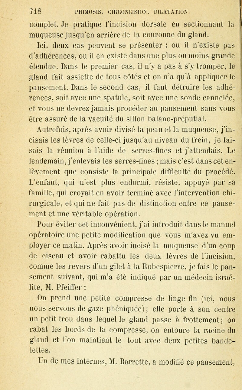 complet. Je pratique l'incision dorsale en sectionnant la muqueuse jusqu'en arrière de la couronne du gland. Ici, deux cas peuvent se présenter : ou il n'existe pas d'adhérences, ou il en existe dans une plus ou moins grande étendue. Dans le premier cas, il n'y a pas à s'y tromper, le gland fait assiette de tous côtés et on n'a qu'à appliquer le pansement. Dans le second cas, il faut détruire les adhé- rences, soit avec une spatule, soit avec une sonde cannelée, et vous ne devrez jamais procéder au pansement sans vous être assuré de la vacuité du sillon balano-préputial. Autrefois, après avoir divisé la peau et la muqueuse, j'in- cisais les lèvres de celle-ci jusqu'au niveau du frein, je fai- sais la réunion à l'aide de serres-fines et j'attendais. Le lendemain, j'enlevais les serres-fines ; mais c'est dans cet en- lèvement que consiste la principale difficulté du procédé. L'enfant, qui n'est plus endormi, résiste, appuyé par sa famille, qui croyait en avoir terminé avec l'intervention chi- rurgicale, et qui ne fait pas de distinction entre ce panse- ment et une véritable opération. Pour éviter cet inconvénient, j'ai introduit dans le manuel opératoire une petite modification que vous m'avez vu em- ployer ce matin. Après avoir incisé la muqueuse d'un coup de ciseau et avoir rabattu les deux lèvres de l'incision, comme les revers d'un gilet à la Robespierre, je fais le pan- sement suivant, qui m'a été indiqué par un médecin israé- lite, M. Pfeiffer : On prend une petite compresse de linge fin (ici, nous nous servons de gaze phéniquée) ; elle porte à son centre un petit trou dans lequel le gland passe à frottement ; on rabat les bords de la compresse, on entoure la racine du gland et l'on maintient le tout avec deux petites bande- lettes. Un de mes internes, M. Barrette, a modifié ce pansement,