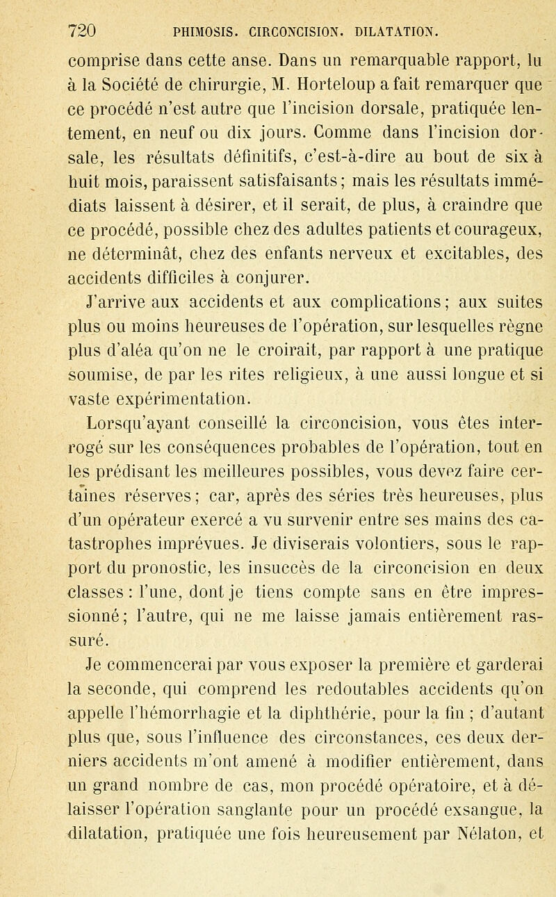 comprise dans cette anse. Dans un remarquable rapport, lu à la Société de chirurgie, M. Horteloup a fait remarquer que ce procédé n'est autre que l'incision dorsale, pratiquée len- tement, en neuf ou dix jours. Gomme dans l'incision dor- sale, les résultats définitifs, c'est-à-dire au bout de six à huit mois, paraissent satisfaisants ; mais les résultats immé- diats laissent à désirer, et il serait, de plus, à craindre que ce procédé, possible chez des adultes patients et courageux, ne déterminât, chez des enfants nerveux et excitables, des accidents difficiles à conjurer. J'arrive aux accidents et aux complications ; aux suites plus ou moins heureuses de l'opération, sur lesquelles règne plus d'aléa qu'on ne le croirait, par rapport à une pratique soumise, de par les rites religieux, à une aussi longue et si vaste expérimentation. Lorsqu'ayant conseillé la circoncision, vous êtes inter- rogé sur les conséquences probables de l'opération, tout en les prédisant les meilleures possibles, vous devez faire cer- taines réserves; car, après des séries très heureuses, plus d'un opérateur exercé a vu survenir entre ses mains des ca- tastrophes imprévues. Je diviserais volontiers, sous le rap- port du pronostic, les insuccès de la circoncision en deux classes: l'une, dont je tiens compte sans en être impres- sionné; l'autre, qui ne me laisse jamais entièrement ras- suré. Je commencerai par vous exposer la première et garderai la seconde, qui comprend les redoutables accidents qu'on appelle l'hémorrhagie et la diphthérie, pour la fin ; d'autant plus que, sous l'influence des circonstances, ces deux der- niers accidents m'ont amené à modifier entièrement, dans un grand nombre de cas, mon procédé opératoire, et à dé- laisser l'opération sanglante pour un procédé exsangue, la dilatation, pratiquée une fois heureusement par Nélaton, et