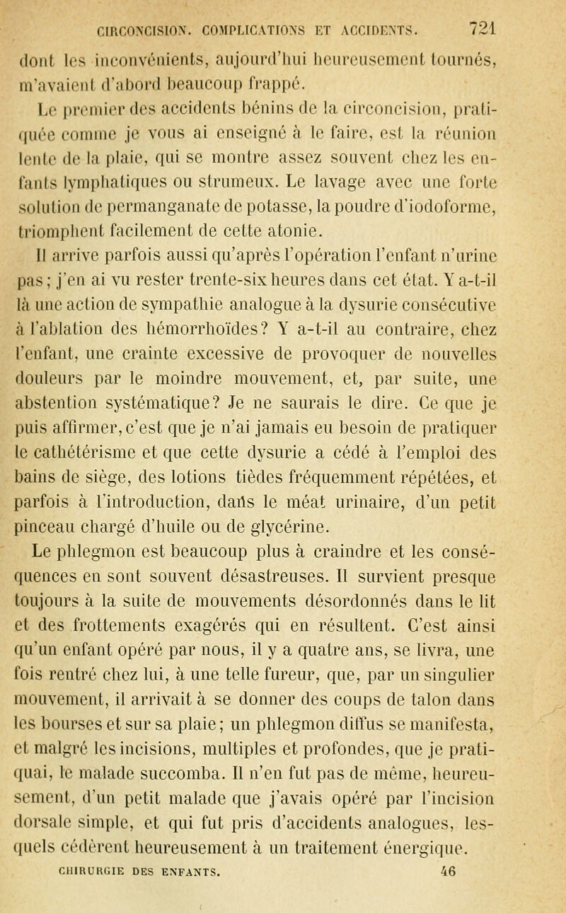 donl les inconvénients, aujourd'hui heureusement tournés, m'avaient d'abord beaucoup frappé. Le premier des accidents bénins de la circoncision, prati- quée comme je vous ai enseigné à le faire, est la réunion lente de la plaie, qui se montre assez souvent chez les en- fants lymphatiques ou strumeux. Le lavage avec une forte si iliiliondc permanganate de potasse, la poudre d'iodoforme, triomphent facilement de cette atonie. Il arrive parfois aussi qu'après l'opération l'enfant n'urine pas ; j'en ai vu rester trente-six heures dans cet état. Y a-t-il là une action de sympathie analogue à la dysurie consécutive à l'ablation des hémorrhoïdes? Y a-t-il au contraire, chez l'enfant, une crainte excessive de provoquer de nouvelles douleurs par le moindre mouvement, et, par suite, une abstention systématique? Je ne saurais le dire. Ce que je puis affirmer, c'est que je n'ai jamais eu besoin de pratiquer le cathétérisme et que cette dysurie a cédé à l'emploi des bains de siège, des lotions tièdes fréquemment répétées, et parfois à l'introduction, dans le méat urinaire, d'un petit pinceau chargé d'huile ou de glycérine. Le phlegmon est beaucoup plus à craindre et les consé- quences en sont souvent désastreuses. Il survient presque toujours à la suite de mouvements désordonnés dans le lit et des frottements exagérés qui en résultent. C'est ainsi qu'un enfant opéré par nous, il y a quatre ans, se livra, une fois rentré chez lui, à une telle fureur, que, par un singulier mouvement, il arrivait à se donner des coups de talon dans les bourses et sur sa plaie ; un phlegmon diffus se manifesta, et malgré les incisions, multiples et profondes, que je prati- quai, le malade succomba. Il n'en fut pas de môme, heureu- sement, d'un petit malade que j'avais opéré par l'incision dorsale simple, et qui fut pris d'accidents analogues, les- quels cédèrent heureusement à un traitement énergique. CllIRURCIE DES ENFANTS. 46