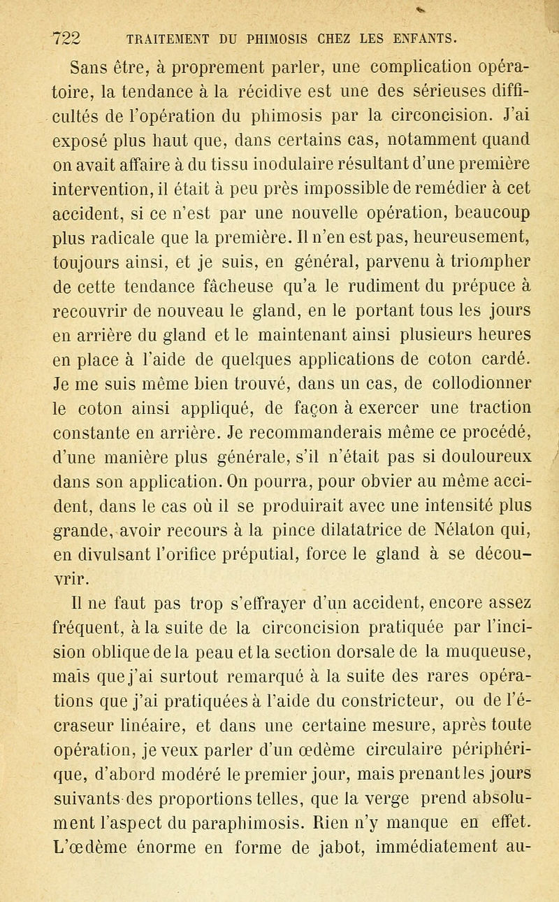 Sans être, à proprement parler, une complication opéra- toire, la tendance à la récidive est une des sérieuses diffi- cultés de l'opération du phimosis par la circoncision. J'ai exposé plus haut que, dans certains cas, notamment quand on avait affaire à du tissu modulaire résultant d'une première intervention, il était à peu près impossible de remédier à cet accident, si ce n'est par une nouvelle opération, beaucoup plus radicale que la première. Il n'en est pas, heureusement, toujours ainsi, et je suis, en général, parvenu à triompher de cette tendance fâcheuse qu'a le rudiment du prépuce à recouvrir de nouveau le gland, en le portant tous les jours en arrière du gland et le maintenant ainsi plusieurs heures en place à l'aide de quelques applications de coton cardé. Je me suis même bien trouvé, dans un cas, de collodionner le coton ainsi appliqué, de façon à exercer une traction constante en arrière. Je recommanderais même ce procédé, d'une manière plus générale, s'il n'était pas si douloureux dans son application. On pourra, pour obvier au même acci- dent, dans le cas où il se produirait avec une intensité plus grande, avoir recours à la pince dilatatrice de Nélaton qui, en divulsant l'orifice préputial, force le gland à se décou- vrir. Il ne faut pas trop s'effrayer d'un accident, encore assez fréquent, à la suite de la circoncision pratiquée par l'inci- sion oblique de la peau et la section dorsale de la muqueuse, mais que j'ai surtout remarqué à la suite des rares opéra- tions que j'ai pratiquées à l'aide du constricteur, ou de l'é- craseur linéaire, et dans une certaine mesure, après toute opération, je veux parler d'un œdème circulaire périphéri- que, d'abord modéré le premier jour, mais prenant les jours suivants des proportions telles, que la verge prend absolu- ment l'aspect du paraphimosis. Rien n'y manque en effet. L'œdème énorme en forme de jabot, immédiatement au-