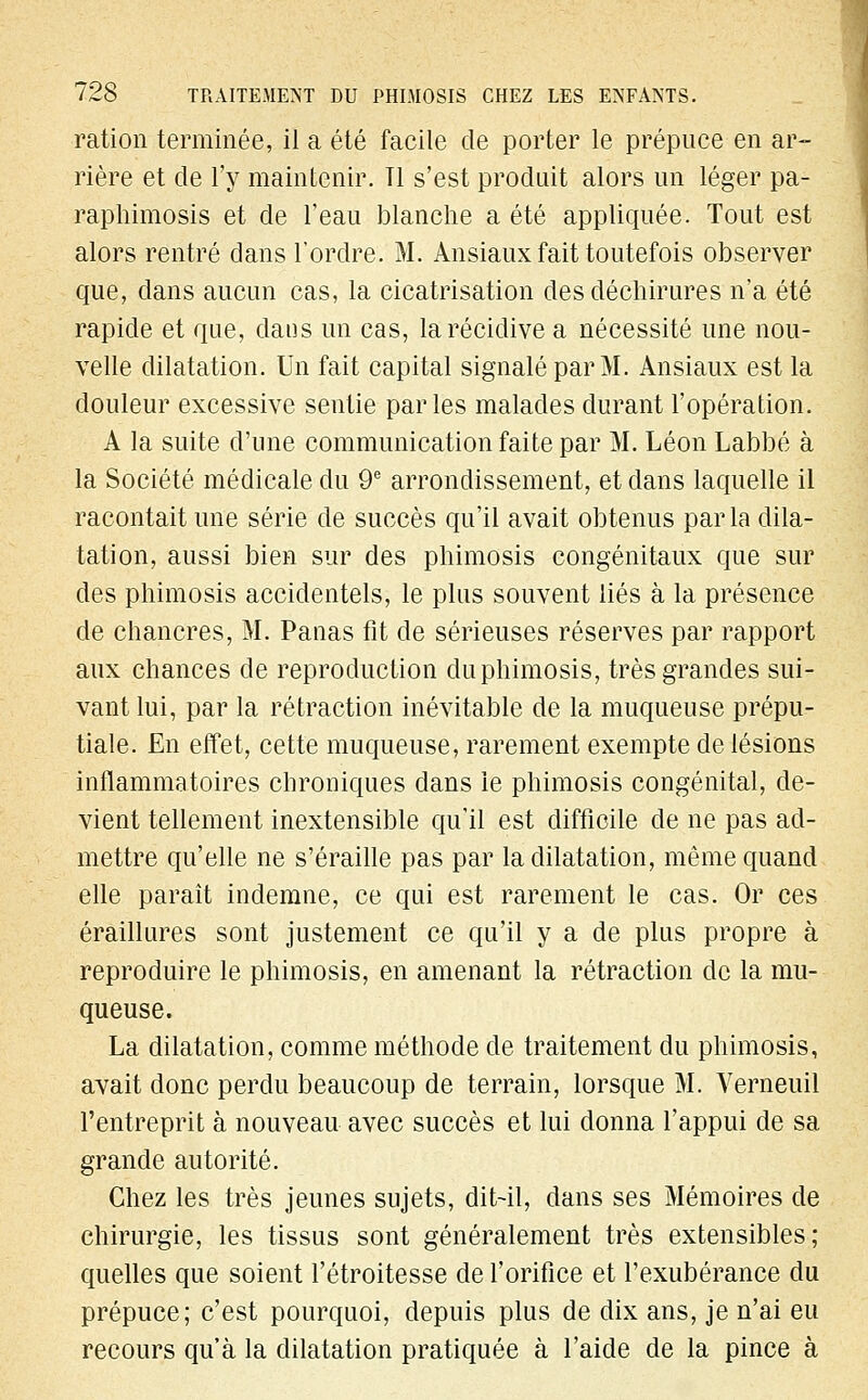 ration terminée, il a été facile de porter le prépuce en ar- rière et de l'y maintenir. Tl s'est produit alors un léger pa- raphimosis et de l'eau blanche a été appliquée. Tout est alors rentré dans l'ordre. M. Ansiaux fait toutefois observer que, dans aucun cas, la cicatrisation des déchirures n'a été rapide et que, dans un cas, la récidive a nécessité une nou- velle dilatation. Un fait capital signalé par M. Ansiaux est la douleur excessive sentie parles malades durant l'opération. A la suite d'une communication faite par M. Léon Labbé à la Société médicale du 9e arrondissement, et dans laquelle il racontait une série de succès qu'il avait obtenus par la dila- tation, aussi bien sur des phimosis congénitaux que sur des phimosis accidentels, le plus souvent liés à la présence de chancres, M. Panas fit de sérieuses réserves par rapport aux chances de reproduction du phimosis, très grandes sui- vant lui, par la rétraction inévitable de la muqueuse prépu- tiale. En effet, cette muqueuse, rarement exempte de lésions inflammatoires chroniques dans ie phimosis congénital, de- vient tellement inextensible qu'il est difficile de ne pas ad- mettre qu'elle ne s'éraille pas par la dilatation, même quand elle paraît indemne, ce qui est rarement le cas. Or ces éraillures sont justement ce qu'il y a de plus propre à reproduire le phimosis, en amenant la rétraction de la mu- queuse. La dilatation, comme méthode de traitement du phimosis, avait donc perdu beaucoup de terrain, lorsque M. Verneuil l'entreprit à nouveau avec succès et lui donna l'appui de sa grande autorité. Chez les très jeunes sujets, dit-il, dans ses Mémoires de chirurgie, les tissus sont généralement très extensibles; quelles que soient l'étroitesse de l'orifice et l'exubérance du prépuce; c'est pourquoi, depuis plus de dix ans, je n'ai eu recours qu'à la dilatation pratiquée à l'aide de la pince à